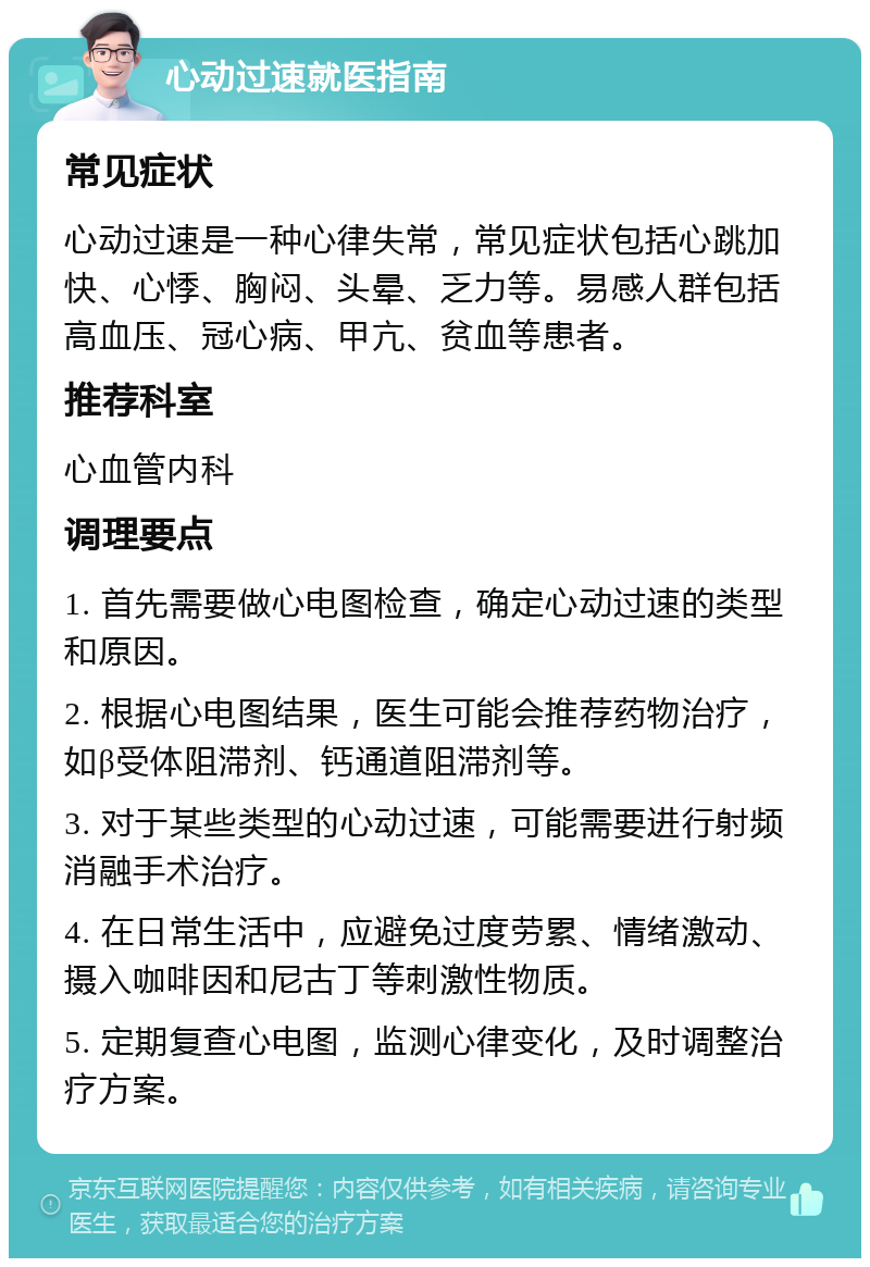 心动过速就医指南 常见症状 心动过速是一种心律失常，常见症状包括心跳加快、心悸、胸闷、头晕、乏力等。易感人群包括高血压、冠心病、甲亢、贫血等患者。 推荐科室 心血管内科 调理要点 1. 首先需要做心电图检查，确定心动过速的类型和原因。 2. 根据心电图结果，医生可能会推荐药物治疗，如β受体阻滞剂、钙通道阻滞剂等。 3. 对于某些类型的心动过速，可能需要进行射频消融手术治疗。 4. 在日常生活中，应避免过度劳累、情绪激动、摄入咖啡因和尼古丁等刺激性物质。 5. 定期复查心电图，监测心律变化，及时调整治疗方案。