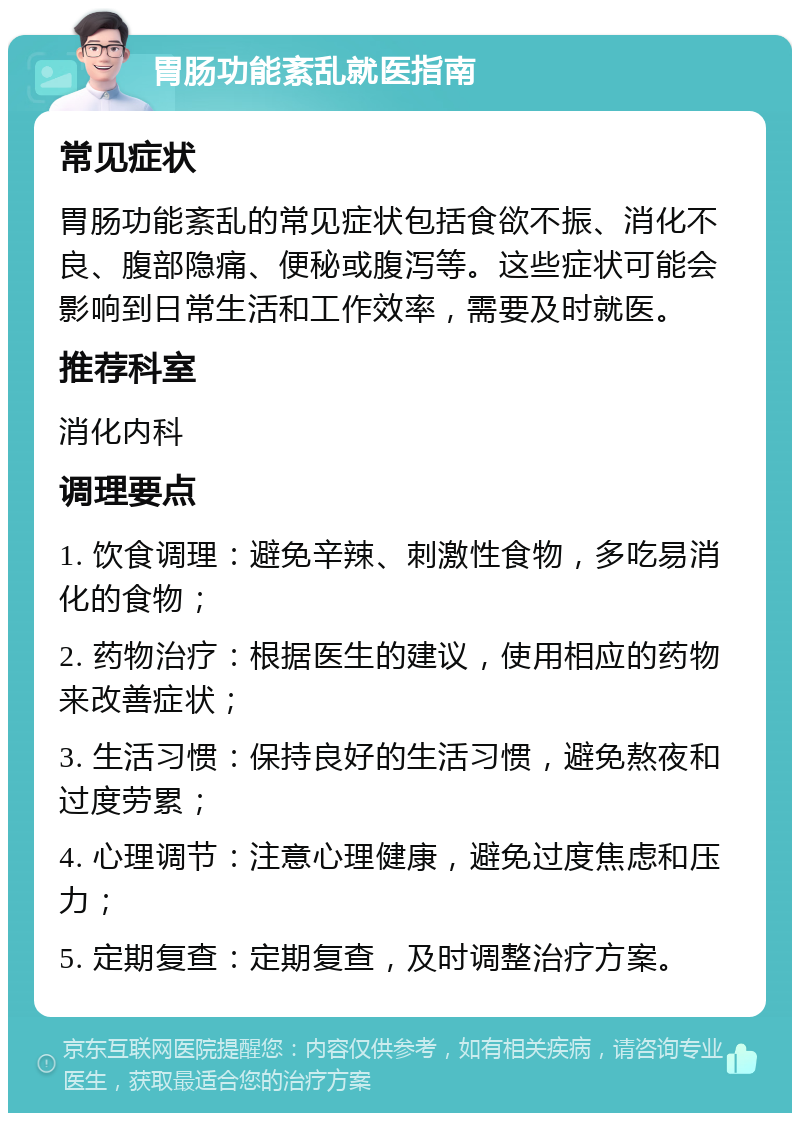 胃肠功能紊乱就医指南 常见症状 胃肠功能紊乱的常见症状包括食欲不振、消化不良、腹部隐痛、便秘或腹泻等。这些症状可能会影响到日常生活和工作效率，需要及时就医。 推荐科室 消化内科 调理要点 1. 饮食调理：避免辛辣、刺激性食物，多吃易消化的食物； 2. 药物治疗：根据医生的建议，使用相应的药物来改善症状； 3. 生活习惯：保持良好的生活习惯，避免熬夜和过度劳累； 4. 心理调节：注意心理健康，避免过度焦虑和压力； 5. 定期复查：定期复查，及时调整治疗方案。