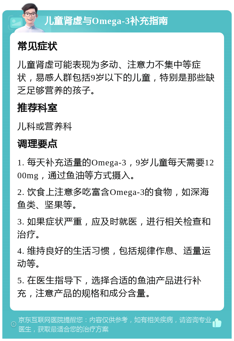 儿童肾虚与Omega-3补充指南 常见症状 儿童肾虚可能表现为多动、注意力不集中等症状，易感人群包括9岁以下的儿童，特别是那些缺乏足够营养的孩子。 推荐科室 儿科或营养科 调理要点 1. 每天补充适量的Omega-3，9岁儿童每天需要1200mg，通过鱼油等方式摄入。 2. 饮食上注意多吃富含Omega-3的食物，如深海鱼类、坚果等。 3. 如果症状严重，应及时就医，进行相关检查和治疗。 4. 维持良好的生活习惯，包括规律作息、适量运动等。 5. 在医生指导下，选择合适的鱼油产品进行补充，注意产品的规格和成分含量。