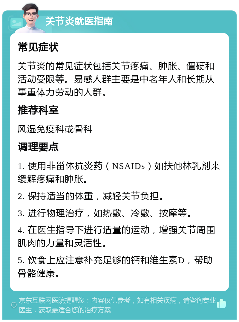 关节炎就医指南 常见症状 关节炎的常见症状包括关节疼痛、肿胀、僵硬和活动受限等。易感人群主要是中老年人和长期从事重体力劳动的人群。 推荐科室 风湿免疫科或骨科 调理要点 1. 使用非甾体抗炎药（NSAIDs）如扶他林乳剂来缓解疼痛和肿胀。 2. 保持适当的体重，减轻关节负担。 3. 进行物理治疗，如热敷、冷敷、按摩等。 4. 在医生指导下进行适量的运动，增强关节周围肌肉的力量和灵活性。 5. 饮食上应注意补充足够的钙和维生素D，帮助骨骼健康。