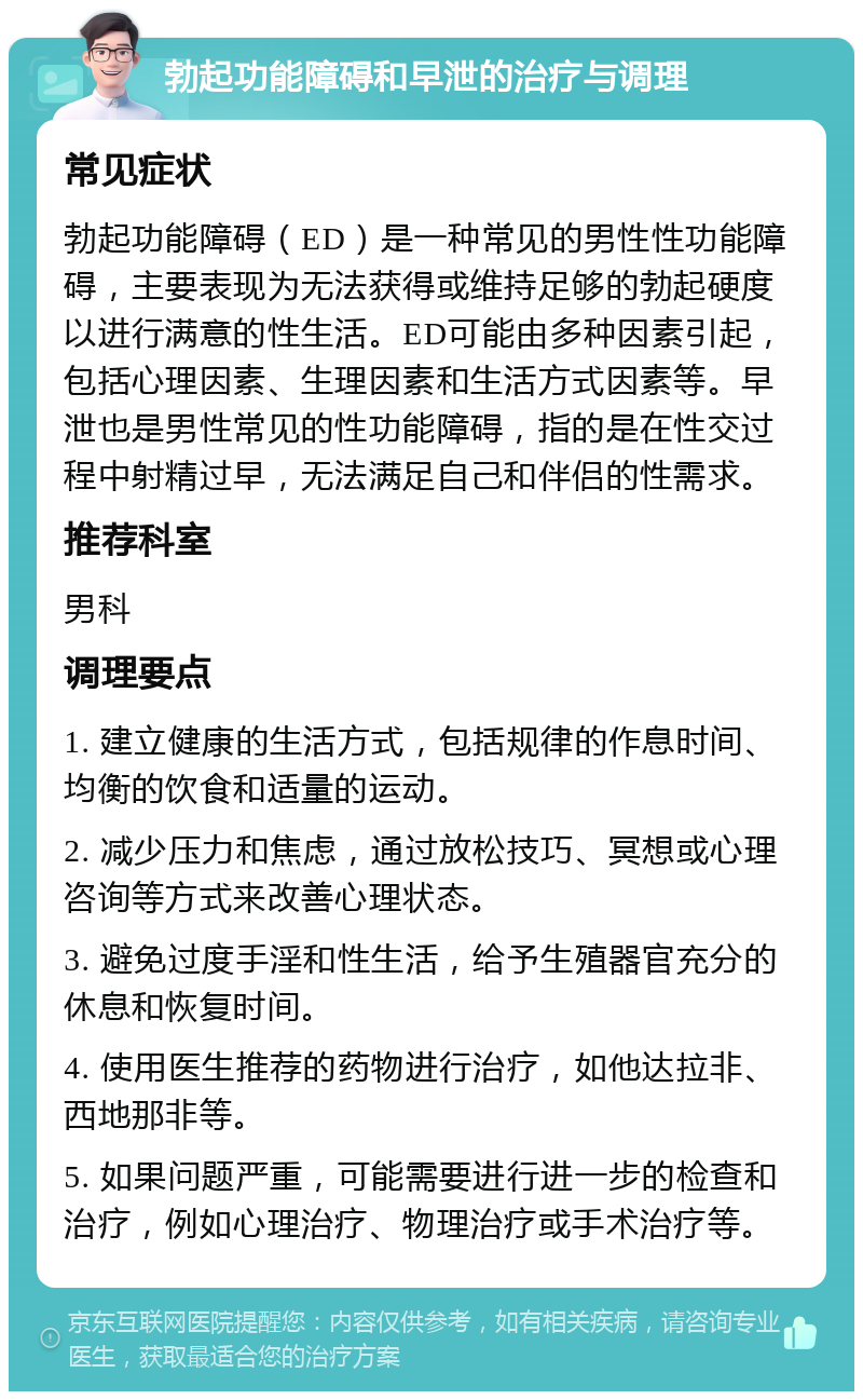 勃起功能障碍和早泄的治疗与调理 常见症状 勃起功能障碍（ED）是一种常见的男性性功能障碍，主要表现为无法获得或维持足够的勃起硬度以进行满意的性生活。ED可能由多种因素引起，包括心理因素、生理因素和生活方式因素等。早泄也是男性常见的性功能障碍，指的是在性交过程中射精过早，无法满足自己和伴侣的性需求。 推荐科室 男科 调理要点 1. 建立健康的生活方式，包括规律的作息时间、均衡的饮食和适量的运动。 2. 减少压力和焦虑，通过放松技巧、冥想或心理咨询等方式来改善心理状态。 3. 避免过度手淫和性生活，给予生殖器官充分的休息和恢复时间。 4. 使用医生推荐的药物进行治疗，如他达拉非、西地那非等。 5. 如果问题严重，可能需要进行进一步的检查和治疗，例如心理治疗、物理治疗或手术治疗等。