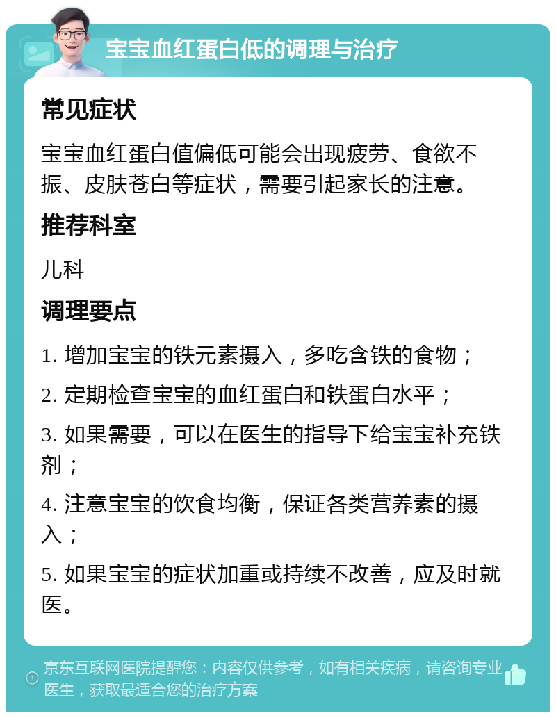 宝宝血红蛋白低的调理与治疗 常见症状 宝宝血红蛋白值偏低可能会出现疲劳、食欲不振、皮肤苍白等症状，需要引起家长的注意。 推荐科室 儿科 调理要点 1. 增加宝宝的铁元素摄入，多吃含铁的食物； 2. 定期检查宝宝的血红蛋白和铁蛋白水平； 3. 如果需要，可以在医生的指导下给宝宝补充铁剂； 4. 注意宝宝的饮食均衡，保证各类营养素的摄入； 5. 如果宝宝的症状加重或持续不改善，应及时就医。