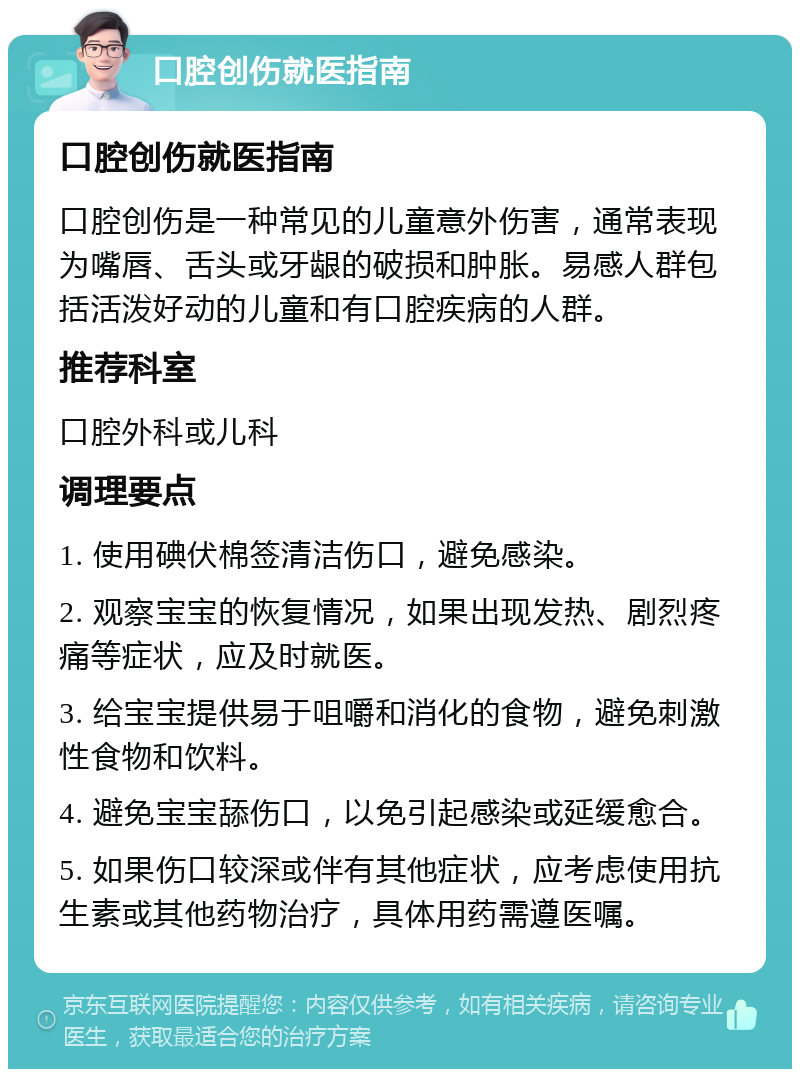 口腔创伤就医指南 口腔创伤就医指南 口腔创伤是一种常见的儿童意外伤害，通常表现为嘴唇、舌头或牙龈的破损和肿胀。易感人群包括活泼好动的儿童和有口腔疾病的人群。 推荐科室 口腔外科或儿科 调理要点 1. 使用碘伏棉签清洁伤口，避免感染。 2. 观察宝宝的恢复情况，如果出现发热、剧烈疼痛等症状，应及时就医。 3. 给宝宝提供易于咀嚼和消化的食物，避免刺激性食物和饮料。 4. 避免宝宝舔伤口，以免引起感染或延缓愈合。 5. 如果伤口较深或伴有其他症状，应考虑使用抗生素或其他药物治疗，具体用药需遵医嘱。