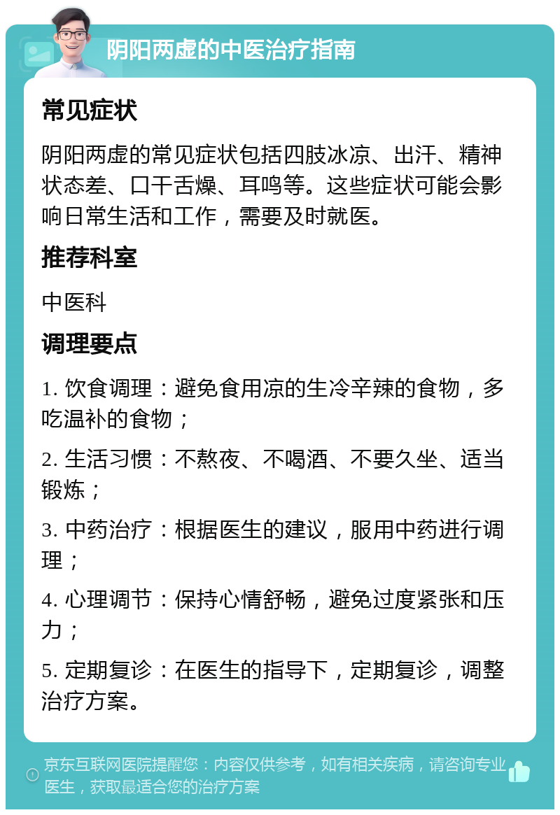 阴阳两虚的中医治疗指南 常见症状 阴阳两虚的常见症状包括四肢冰凉、出汗、精神状态差、口干舌燥、耳鸣等。这些症状可能会影响日常生活和工作，需要及时就医。 推荐科室 中医科 调理要点 1. 饮食调理：避免食用凉的生冷辛辣的食物，多吃温补的食物； 2. 生活习惯：不熬夜、不喝酒、不要久坐、适当锻炼； 3. 中药治疗：根据医生的建议，服用中药进行调理； 4. 心理调节：保持心情舒畅，避免过度紧张和压力； 5. 定期复诊：在医生的指导下，定期复诊，调整治疗方案。