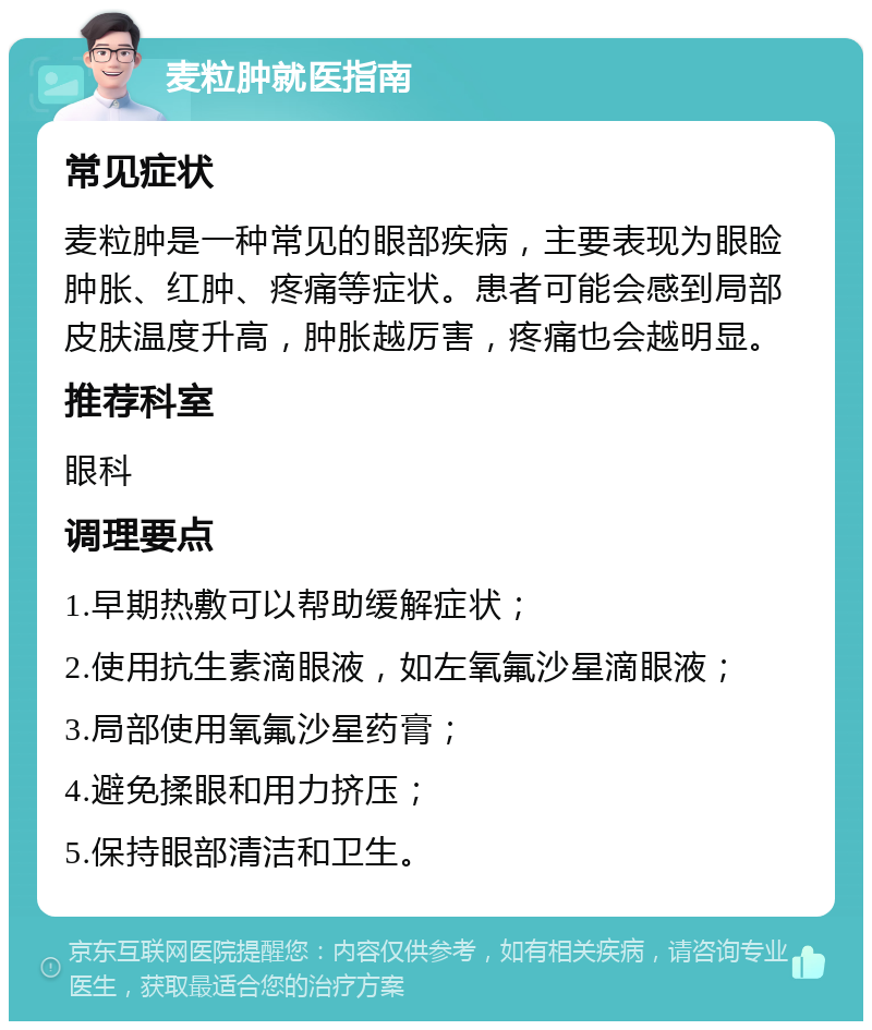 麦粒肿就医指南 常见症状 麦粒肿是一种常见的眼部疾病，主要表现为眼睑肿胀、红肿、疼痛等症状。患者可能会感到局部皮肤温度升高，肿胀越厉害，疼痛也会越明显。 推荐科室 眼科 调理要点 1.早期热敷可以帮助缓解症状； 2.使用抗生素滴眼液，如左氧氟沙星滴眼液； 3.局部使用氧氟沙星药膏； 4.避免揉眼和用力挤压； 5.保持眼部清洁和卫生。