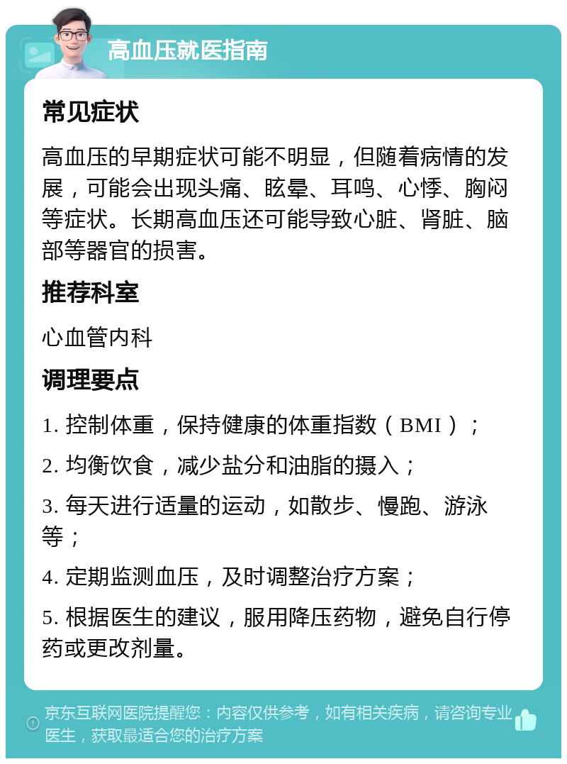 高血压就医指南 常见症状 高血压的早期症状可能不明显，但随着病情的发展，可能会出现头痛、眩晕、耳鸣、心悸、胸闷等症状。长期高血压还可能导致心脏、肾脏、脑部等器官的损害。 推荐科室 心血管内科 调理要点 1. 控制体重，保持健康的体重指数（BMI）； 2. 均衡饮食，减少盐分和油脂的摄入； 3. 每天进行适量的运动，如散步、慢跑、游泳等； 4. 定期监测血压，及时调整治疗方案； 5. 根据医生的建议，服用降压药物，避免自行停药或更改剂量。