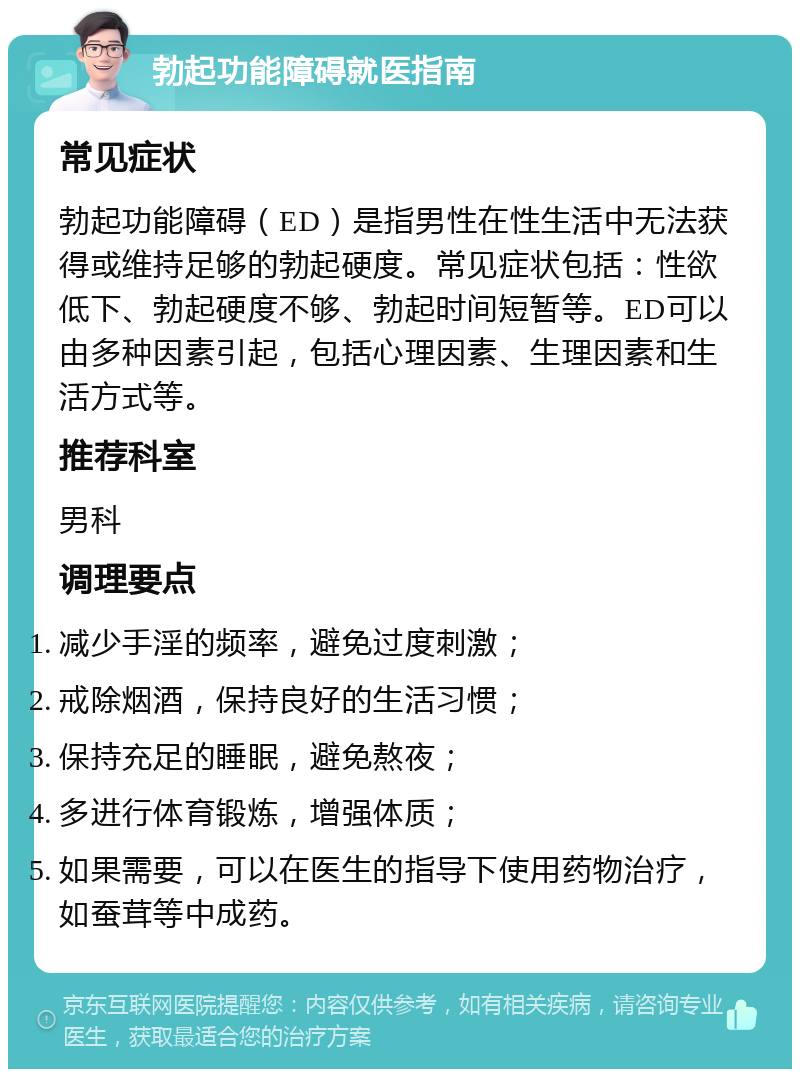 勃起功能障碍就医指南 常见症状 勃起功能障碍（ED）是指男性在性生活中无法获得或维持足够的勃起硬度。常见症状包括：性欲低下、勃起硬度不够、勃起时间短暂等。ED可以由多种因素引起，包括心理因素、生理因素和生活方式等。 推荐科室 男科 调理要点 减少手淫的频率，避免过度刺激； 戒除烟酒，保持良好的生活习惯； 保持充足的睡眠，避免熬夜； 多进行体育锻炼，增强体质； 如果需要，可以在医生的指导下使用药物治疗，如蚕茸等中成药。