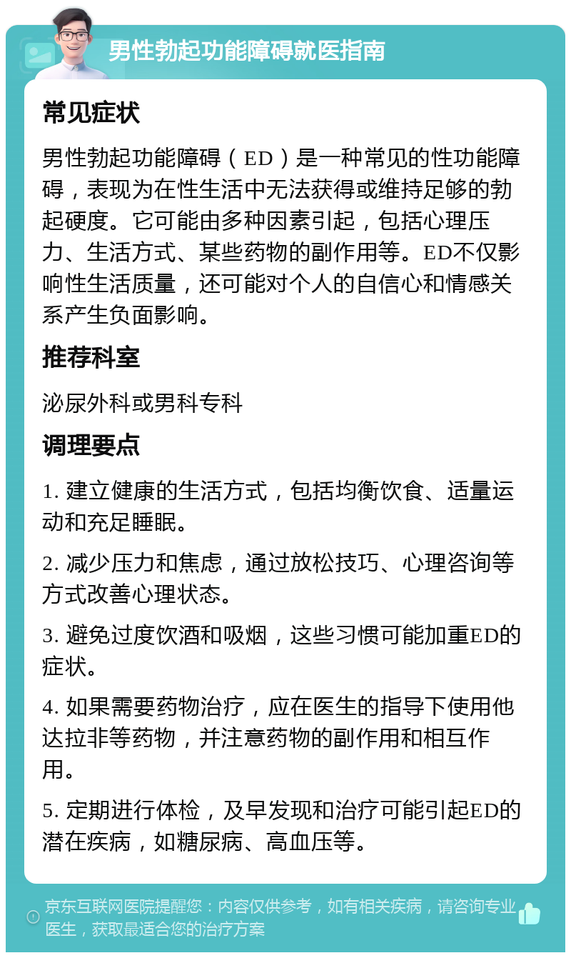 男性勃起功能障碍就医指南 常见症状 男性勃起功能障碍（ED）是一种常见的性功能障碍，表现为在性生活中无法获得或维持足够的勃起硬度。它可能由多种因素引起，包括心理压力、生活方式、某些药物的副作用等。ED不仅影响性生活质量，还可能对个人的自信心和情感关系产生负面影响。 推荐科室 泌尿外科或男科专科 调理要点 1. 建立健康的生活方式，包括均衡饮食、适量运动和充足睡眠。 2. 减少压力和焦虑，通过放松技巧、心理咨询等方式改善心理状态。 3. 避免过度饮酒和吸烟，这些习惯可能加重ED的症状。 4. 如果需要药物治疗，应在医生的指导下使用他达拉非等药物，并注意药物的副作用和相互作用。 5. 定期进行体检，及早发现和治疗可能引起ED的潜在疾病，如糖尿病、高血压等。