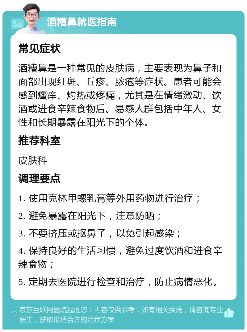 酒糟鼻就医指南 常见症状 酒糟鼻是一种常见的皮肤病，主要表现为鼻子和面部出现红斑、丘疹、脓疱等症状。患者可能会感到瘙痒、灼热或疼痛，尤其是在情绪激动、饮酒或进食辛辣食物后。易感人群包括中年人、女性和长期暴露在阳光下的个体。 推荐科室 皮肤科 调理要点 1. 使用克林甲螺乳膏等外用药物进行治疗； 2. 避免暴露在阳光下，注意防晒； 3. 不要挤压或抠鼻子，以免引起感染； 4. 保持良好的生活习惯，避免过度饮酒和进食辛辣食物； 5. 定期去医院进行检查和治疗，防止病情恶化。