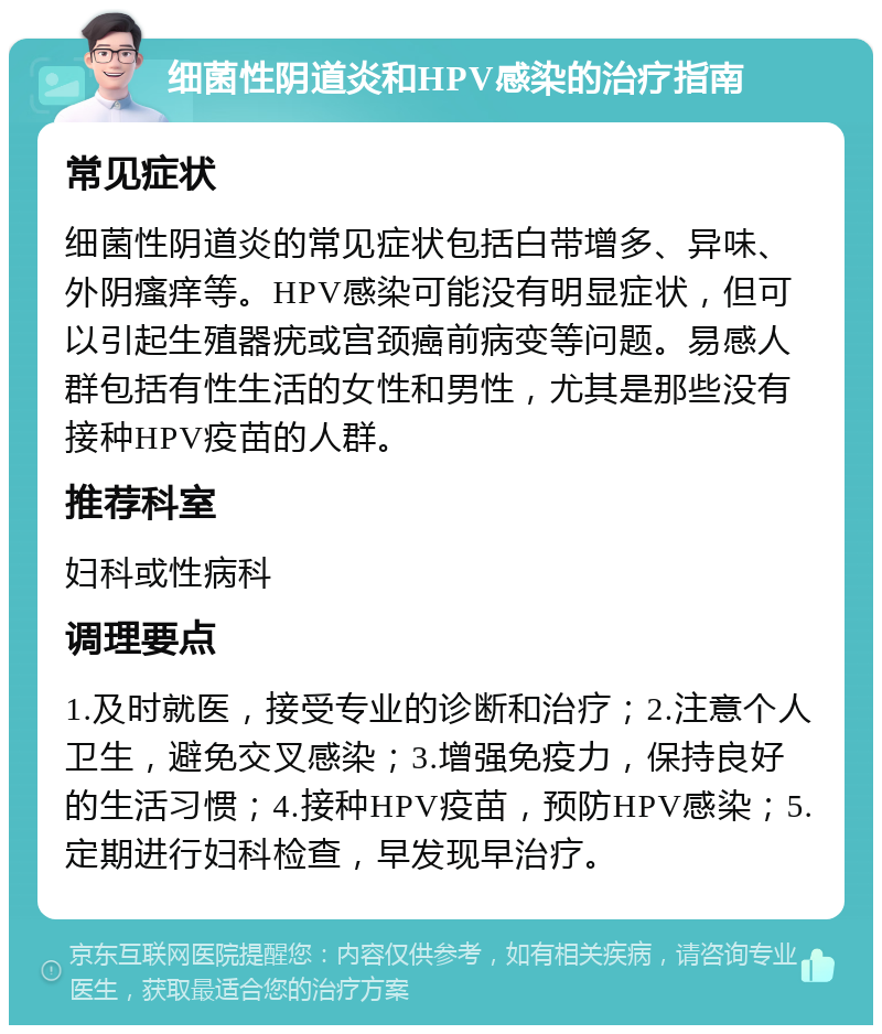 细菌性阴道炎和HPV感染的治疗指南 常见症状 细菌性阴道炎的常见症状包括白带增多、异味、外阴瘙痒等。HPV感染可能没有明显症状，但可以引起生殖器疣或宫颈癌前病变等问题。易感人群包括有性生活的女性和男性，尤其是那些没有接种HPV疫苗的人群。 推荐科室 妇科或性病科 调理要点 1.及时就医，接受专业的诊断和治疗；2.注意个人卫生，避免交叉感染；3.增强免疫力，保持良好的生活习惯；4.接种HPV疫苗，预防HPV感染；5.定期进行妇科检查，早发现早治疗。