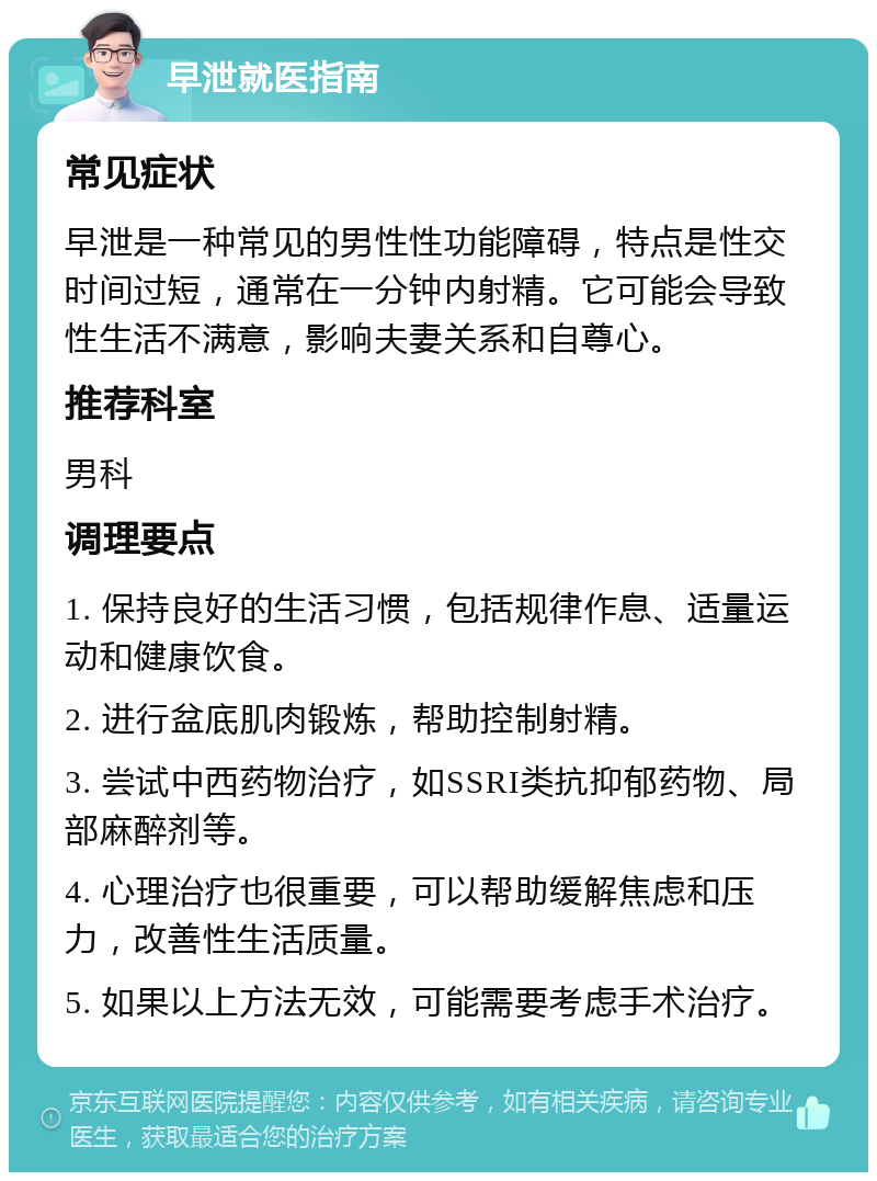 早泄就医指南 常见症状 早泄是一种常见的男性性功能障碍，特点是性交时间过短，通常在一分钟内射精。它可能会导致性生活不满意，影响夫妻关系和自尊心。 推荐科室 男科 调理要点 1. 保持良好的生活习惯，包括规律作息、适量运动和健康饮食。 2. 进行盆底肌肉锻炼，帮助控制射精。 3. 尝试中西药物治疗，如SSRI类抗抑郁药物、局部麻醉剂等。 4. 心理治疗也很重要，可以帮助缓解焦虑和压力，改善性生活质量。 5. 如果以上方法无效，可能需要考虑手术治疗。