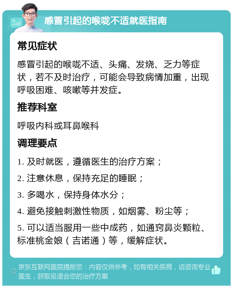 感冒引起的喉咙不适就医指南 常见症状 感冒引起的喉咙不适、头痛、发烧、乏力等症状，若不及时治疗，可能会导致病情加重，出现呼吸困难、咳嗽等并发症。 推荐科室 呼吸内科或耳鼻喉科 调理要点 1. 及时就医，遵循医生的治疗方案； 2. 注意休息，保持充足的睡眠； 3. 多喝水，保持身体水分； 4. 避免接触刺激性物质，如烟雾、粉尘等； 5. 可以适当服用一些中成药，如通窍鼻炎颗粒、标准桃金娘（吉诺通）等，缓解症状。