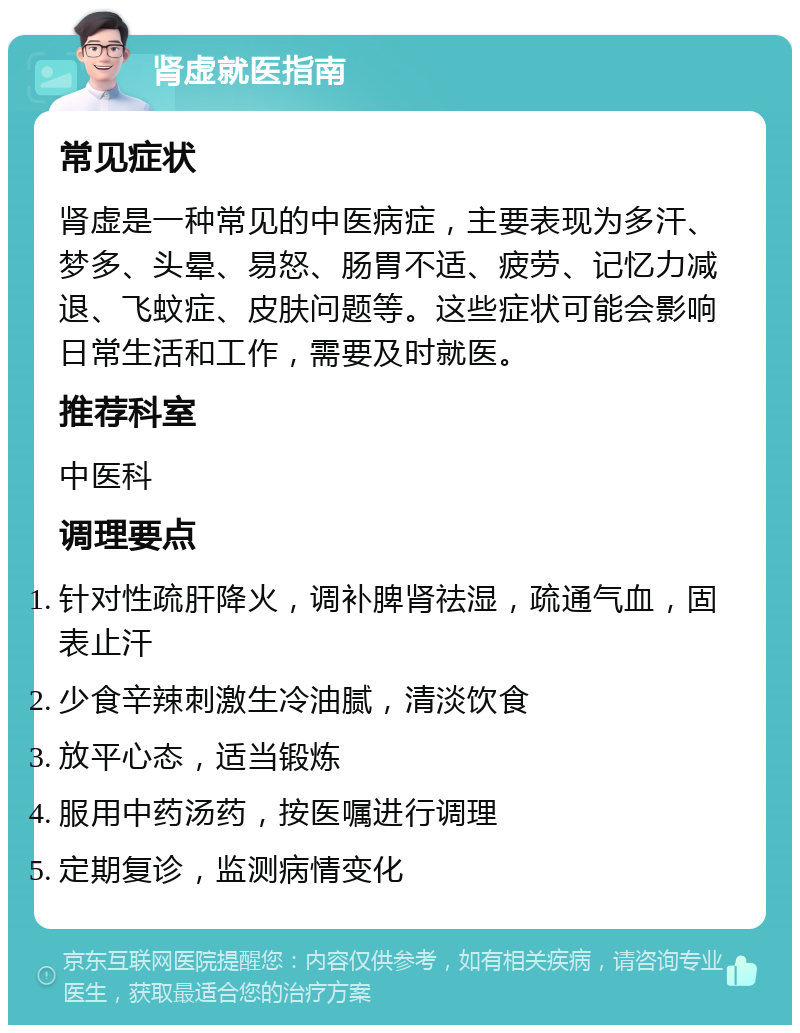 肾虚就医指南 常见症状 肾虚是一种常见的中医病症，主要表现为多汗、梦多、头晕、易怒、肠胃不适、疲劳、记忆力减退、飞蚊症、皮肤问题等。这些症状可能会影响日常生活和工作，需要及时就医。 推荐科室 中医科 调理要点 针对性疏肝降火，调补脾肾祛湿，疏通气血，固表止汗 少食辛辣刺激生冷油腻，清淡饮食 放平心态，适当锻炼 服用中药汤药，按医嘱进行调理 定期复诊，监测病情变化