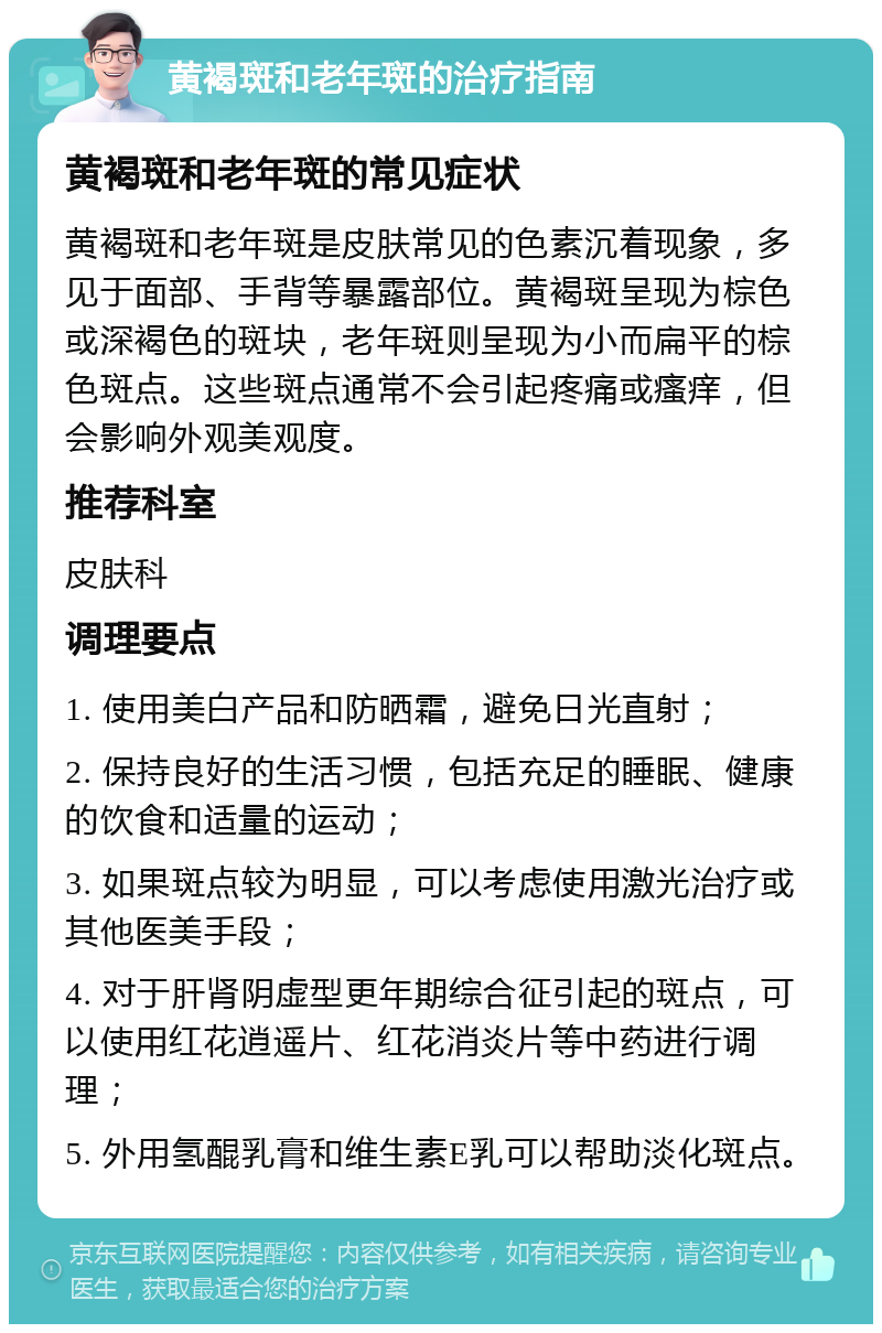 黄褐斑和老年斑的治疗指南 黄褐斑和老年斑的常见症状 黄褐斑和老年斑是皮肤常见的色素沉着现象，多见于面部、手背等暴露部位。黄褐斑呈现为棕色或深褐色的斑块，老年斑则呈现为小而扁平的棕色斑点。这些斑点通常不会引起疼痛或瘙痒，但会影响外观美观度。 推荐科室 皮肤科 调理要点 1. 使用美白产品和防晒霜，避免日光直射； 2. 保持良好的生活习惯，包括充足的睡眠、健康的饮食和适量的运动； 3. 如果斑点较为明显，可以考虑使用激光治疗或其他医美手段； 4. 对于肝肾阴虚型更年期综合征引起的斑点，可以使用红花逍遥片、红花消炎片等中药进行调理； 5. 外用氢醌乳膏和维生素E乳可以帮助淡化斑点。