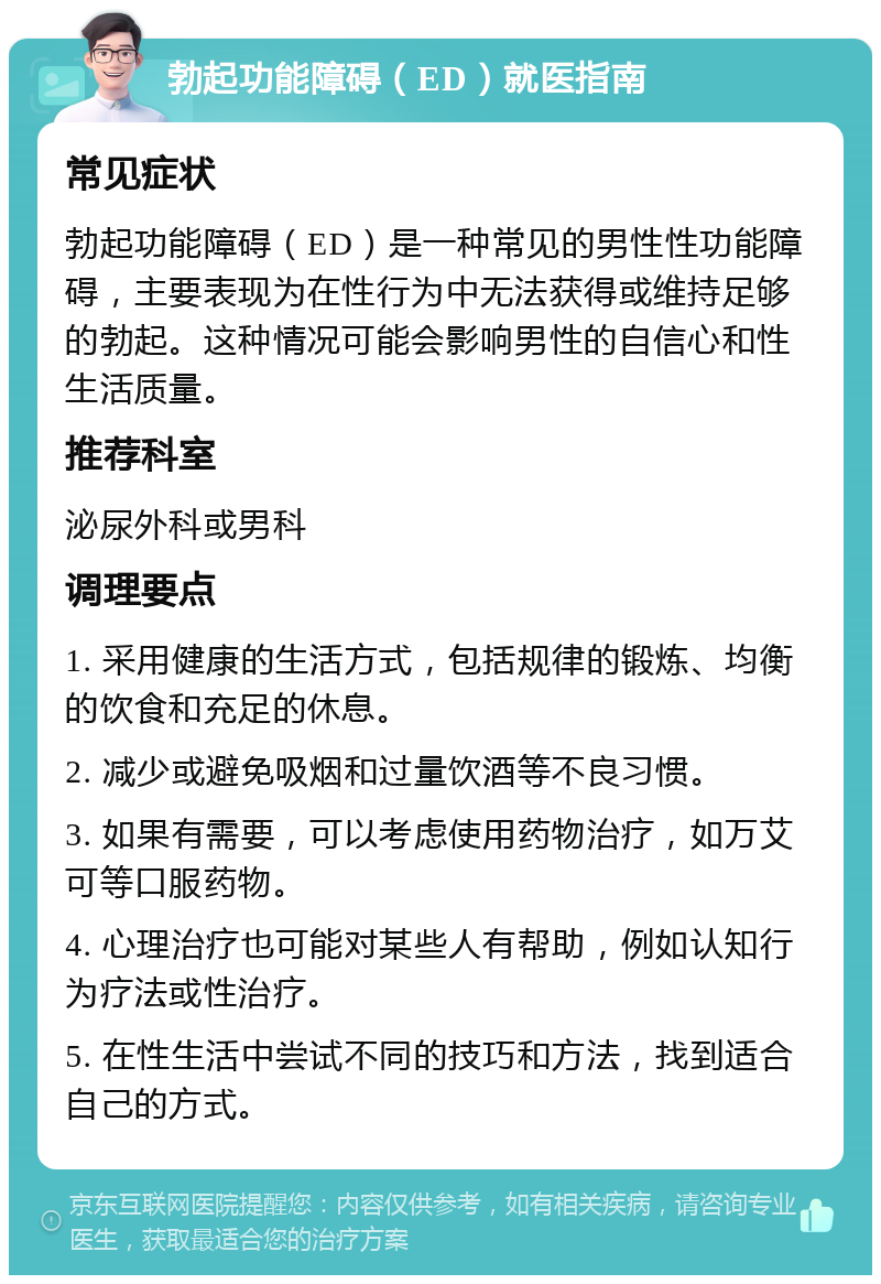 勃起功能障碍（ED）就医指南 常见症状 勃起功能障碍（ED）是一种常见的男性性功能障碍，主要表现为在性行为中无法获得或维持足够的勃起。这种情况可能会影响男性的自信心和性生活质量。 推荐科室 泌尿外科或男科 调理要点 1. 采用健康的生活方式，包括规律的锻炼、均衡的饮食和充足的休息。 2. 减少或避免吸烟和过量饮酒等不良习惯。 3. 如果有需要，可以考虑使用药物治疗，如万艾可等口服药物。 4. 心理治疗也可能对某些人有帮助，例如认知行为疗法或性治疗。 5. 在性生活中尝试不同的技巧和方法，找到适合自己的方式。