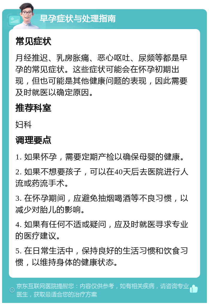 早孕症状与处理指南 常见症状 月经推迟、乳房胀痛、恶心呕吐、尿频等都是早孕的常见症状。这些症状可能会在怀孕初期出现，但也可能是其他健康问题的表现，因此需要及时就医以确定原因。 推荐科室 妇科 调理要点 1. 如果怀孕，需要定期产检以确保母婴的健康。 2. 如果不想要孩子，可以在40天后去医院进行人流或药流手术。 3. 在怀孕期间，应避免抽烟喝酒等不良习惯，以减少对胎儿的影响。 4. 如果有任何不适或疑问，应及时就医寻求专业的医疗建议。 5. 在日常生活中，保持良好的生活习惯和饮食习惯，以维持身体的健康状态。