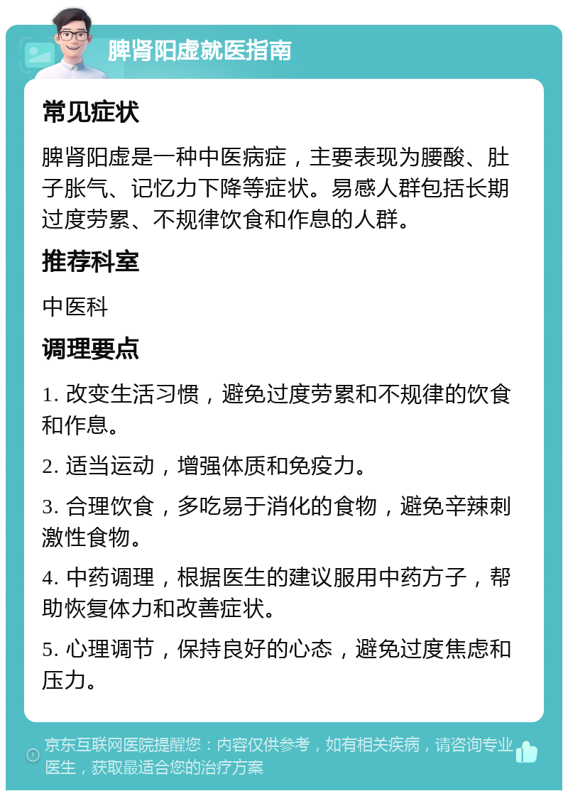 脾肾阳虚就医指南 常见症状 脾肾阳虚是一种中医病症，主要表现为腰酸、肚子胀气、记忆力下降等症状。易感人群包括长期过度劳累、不规律饮食和作息的人群。 推荐科室 中医科 调理要点 1. 改变生活习惯，避免过度劳累和不规律的饮食和作息。 2. 适当运动，增强体质和免疫力。 3. 合理饮食，多吃易于消化的食物，避免辛辣刺激性食物。 4. 中药调理，根据医生的建议服用中药方子，帮助恢复体力和改善症状。 5. 心理调节，保持良好的心态，避免过度焦虑和压力。