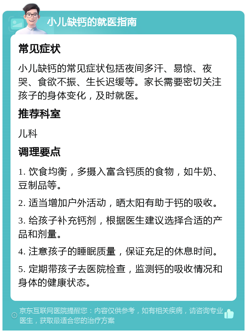 小儿缺钙的就医指南 常见症状 小儿缺钙的常见症状包括夜间多汗、易惊、夜哭、食欲不振、生长迟缓等。家长需要密切关注孩子的身体变化，及时就医。 推荐科室 儿科 调理要点 1. 饮食均衡，多摄入富含钙质的食物，如牛奶、豆制品等。 2. 适当增加户外活动，晒太阳有助于钙的吸收。 3. 给孩子补充钙剂，根据医生建议选择合适的产品和剂量。 4. 注意孩子的睡眠质量，保证充足的休息时间。 5. 定期带孩子去医院检查，监测钙的吸收情况和身体的健康状态。