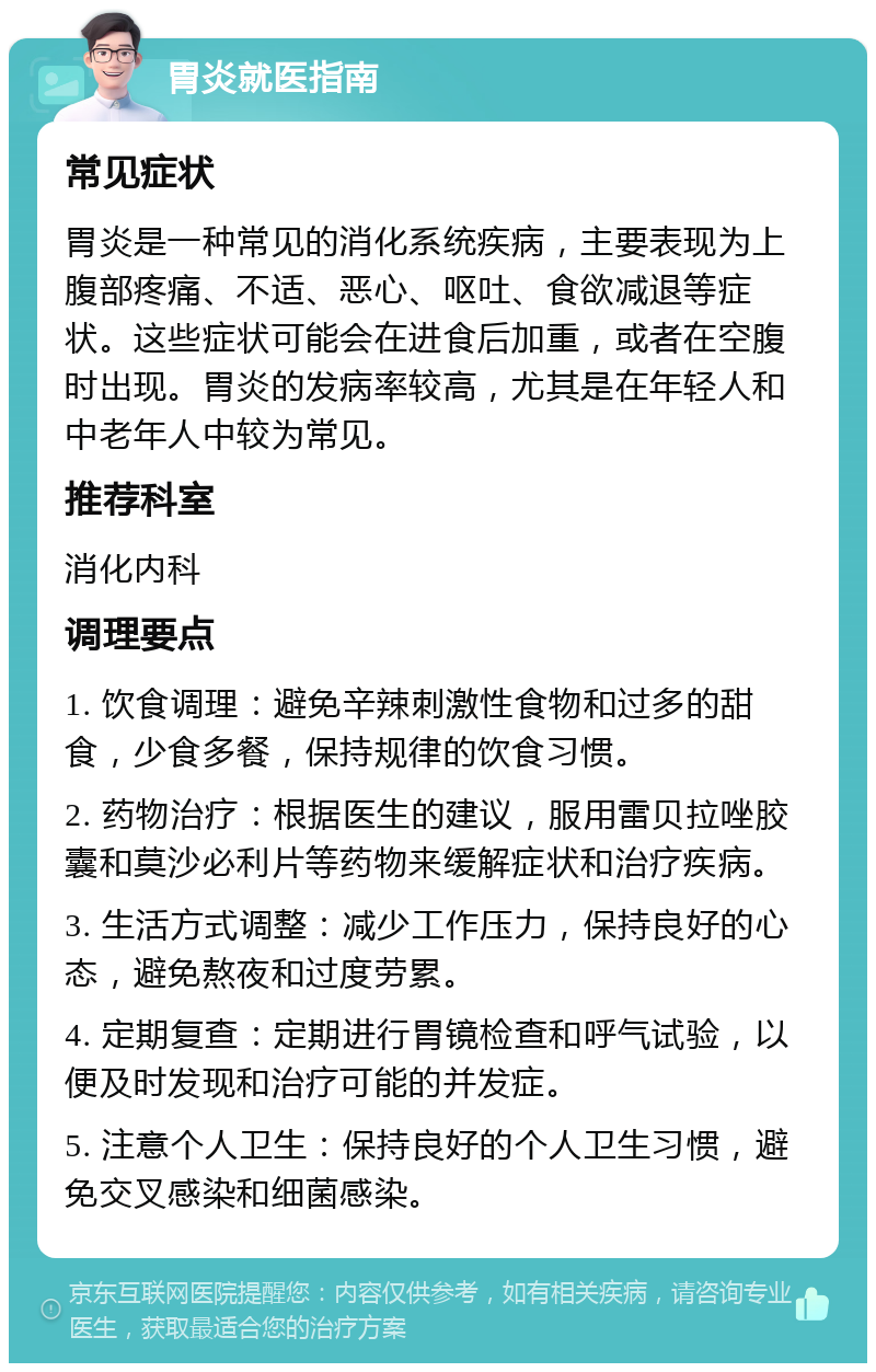 胃炎就医指南 常见症状 胃炎是一种常见的消化系统疾病，主要表现为上腹部疼痛、不适、恶心、呕吐、食欲减退等症状。这些症状可能会在进食后加重，或者在空腹时出现。胃炎的发病率较高，尤其是在年轻人和中老年人中较为常见。 推荐科室 消化内科 调理要点 1. 饮食调理：避免辛辣刺激性食物和过多的甜食，少食多餐，保持规律的饮食习惯。 2. 药物治疗：根据医生的建议，服用雷贝拉唑胶囊和莫沙必利片等药物来缓解症状和治疗疾病。 3. 生活方式调整：减少工作压力，保持良好的心态，避免熬夜和过度劳累。 4. 定期复查：定期进行胃镜检查和呼气试验，以便及时发现和治疗可能的并发症。 5. 注意个人卫生：保持良好的个人卫生习惯，避免交叉感染和细菌感染。