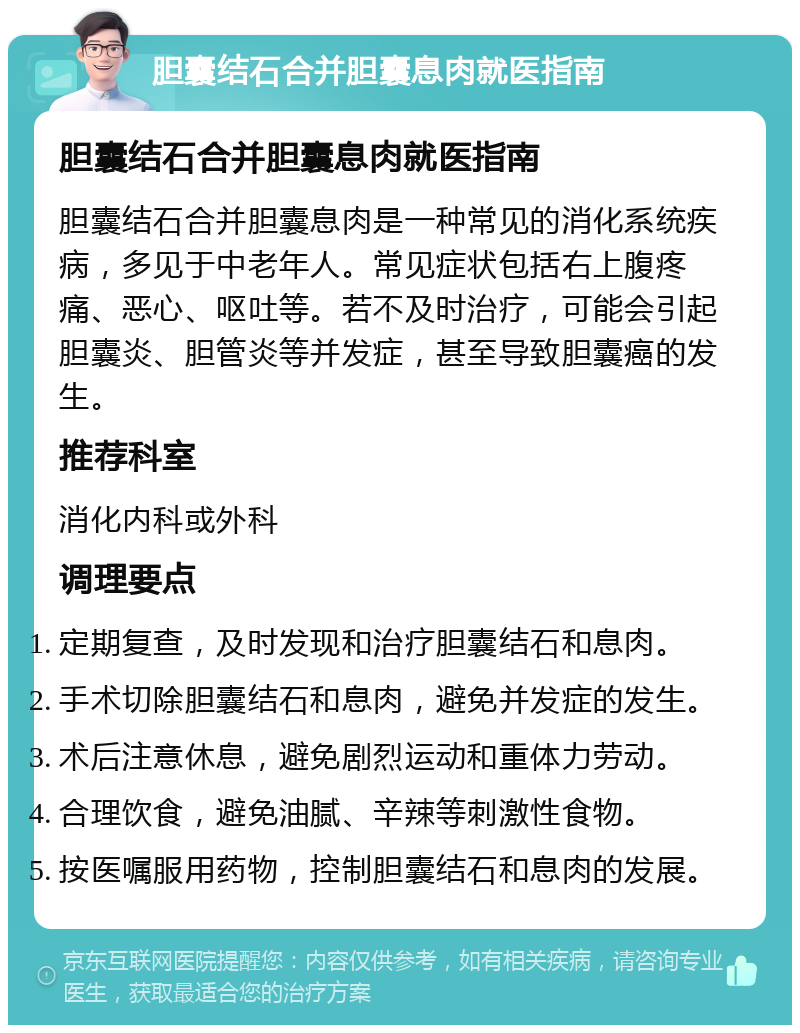 胆囊结石合并胆囊息肉就医指南 胆囊结石合并胆囊息肉就医指南 胆囊结石合并胆囊息肉是一种常见的消化系统疾病，多见于中老年人。常见症状包括右上腹疼痛、恶心、呕吐等。若不及时治疗，可能会引起胆囊炎、胆管炎等并发症，甚至导致胆囊癌的发生。 推荐科室 消化内科或外科 调理要点 定期复查，及时发现和治疗胆囊结石和息肉。 手术切除胆囊结石和息肉，避免并发症的发生。 术后注意休息，避免剧烈运动和重体力劳动。 合理饮食，避免油腻、辛辣等刺激性食物。 按医嘱服用药物，控制胆囊结石和息肉的发展。