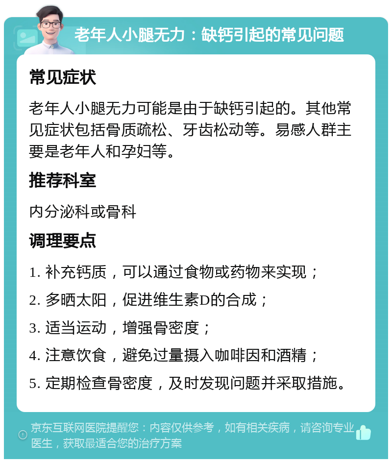 老年人小腿无力：缺钙引起的常见问题 常见症状 老年人小腿无力可能是由于缺钙引起的。其他常见症状包括骨质疏松、牙齿松动等。易感人群主要是老年人和孕妇等。 推荐科室 内分泌科或骨科 调理要点 1. 补充钙质，可以通过食物或药物来实现； 2. 多晒太阳，促进维生素D的合成； 3. 适当运动，增强骨密度； 4. 注意饮食，避免过量摄入咖啡因和酒精； 5. 定期检查骨密度，及时发现问题并采取措施。