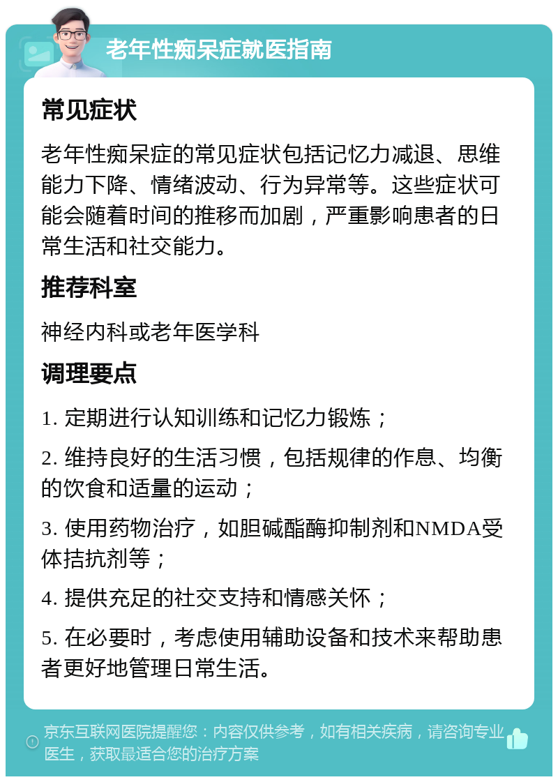 老年性痴呆症就医指南 常见症状 老年性痴呆症的常见症状包括记忆力减退、思维能力下降、情绪波动、行为异常等。这些症状可能会随着时间的推移而加剧，严重影响患者的日常生活和社交能力。 推荐科室 神经内科或老年医学科 调理要点 1. 定期进行认知训练和记忆力锻炼； 2. 维持良好的生活习惯，包括规律的作息、均衡的饮食和适量的运动； 3. 使用药物治疗，如胆碱酯酶抑制剂和NMDA受体拮抗剂等； 4. 提供充足的社交支持和情感关怀； 5. 在必要时，考虑使用辅助设备和技术来帮助患者更好地管理日常生活。