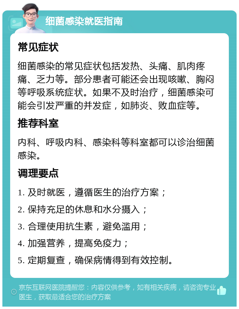 细菌感染就医指南 常见症状 细菌感染的常见症状包括发热、头痛、肌肉疼痛、乏力等。部分患者可能还会出现咳嗽、胸闷等呼吸系统症状。如果不及时治疗，细菌感染可能会引发严重的并发症，如肺炎、败血症等。 推荐科室 内科、呼吸内科、感染科等科室都可以诊治细菌感染。 调理要点 1. 及时就医，遵循医生的治疗方案； 2. 保持充足的休息和水分摄入； 3. 合理使用抗生素，避免滥用； 4. 加强营养，提高免疫力； 5. 定期复查，确保病情得到有效控制。