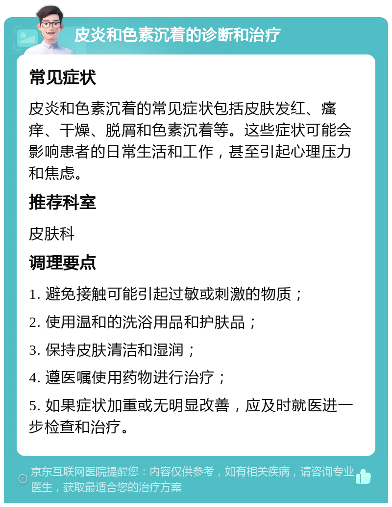 皮炎和色素沉着的诊断和治疗 常见症状 皮炎和色素沉着的常见症状包括皮肤发红、瘙痒、干燥、脱屑和色素沉着等。这些症状可能会影响患者的日常生活和工作，甚至引起心理压力和焦虑。 推荐科室 皮肤科 调理要点 1. 避免接触可能引起过敏或刺激的物质； 2. 使用温和的洗浴用品和护肤品； 3. 保持皮肤清洁和湿润； 4. 遵医嘱使用药物进行治疗； 5. 如果症状加重或无明显改善，应及时就医进一步检查和治疗。