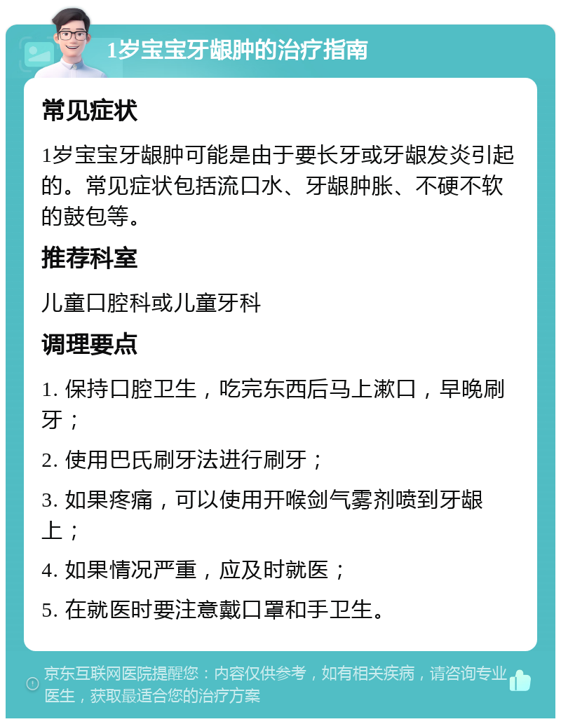 1岁宝宝牙龈肿的治疗指南 常见症状 1岁宝宝牙龈肿可能是由于要长牙或牙龈发炎引起的。常见症状包括流口水、牙龈肿胀、不硬不软的鼓包等。 推荐科室 儿童口腔科或儿童牙科 调理要点 1. 保持口腔卫生，吃完东西后马上漱口，早晚刷牙； 2. 使用巴氏刷牙法进行刷牙； 3. 如果疼痛，可以使用开喉剑气雾剂喷到牙龈上； 4. 如果情况严重，应及时就医； 5. 在就医时要注意戴口罩和手卫生。