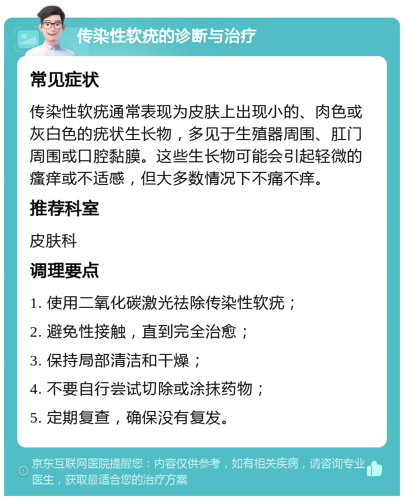 传染性软疣的诊断与治疗 常见症状 传染性软疣通常表现为皮肤上出现小的、肉色或灰白色的疣状生长物，多见于生殖器周围、肛门周围或口腔黏膜。这些生长物可能会引起轻微的瘙痒或不适感，但大多数情况下不痛不痒。 推荐科室 皮肤科 调理要点 1. 使用二氧化碳激光祛除传染性软疣； 2. 避免性接触，直到完全治愈； 3. 保持局部清洁和干燥； 4. 不要自行尝试切除或涂抹药物； 5. 定期复查，确保没有复发。