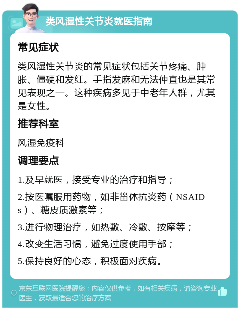 类风湿性关节炎就医指南 常见症状 类风湿性关节炎的常见症状包括关节疼痛、肿胀、僵硬和发红。手指发麻和无法伸直也是其常见表现之一。这种疾病多见于中老年人群，尤其是女性。 推荐科室 风湿免疫科 调理要点 1.及早就医，接受专业的治疗和指导； 2.按医嘱服用药物，如非甾体抗炎药（NSAIDs）、糖皮质激素等； 3.进行物理治疗，如热敷、冷敷、按摩等； 4.改变生活习惯，避免过度使用手部； 5.保持良好的心态，积极面对疾病。