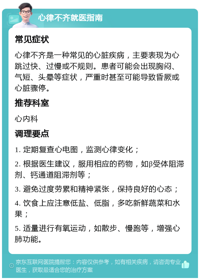 心律不齐就医指南 常见症状 心律不齐是一种常见的心脏疾病，主要表现为心跳过快、过慢或不规则。患者可能会出现胸闷、气短、头晕等症状，严重时甚至可能导致昏厥或心脏骤停。 推荐科室 心内科 调理要点 1. 定期复查心电图，监测心律变化； 2. 根据医生建议，服用相应的药物，如β受体阻滞剂、钙通道阻滞剂等； 3. 避免过度劳累和精神紧张，保持良好的心态； 4. 饮食上应注意低盐、低脂，多吃新鲜蔬菜和水果； 5. 适量进行有氧运动，如散步、慢跑等，增强心肺功能。