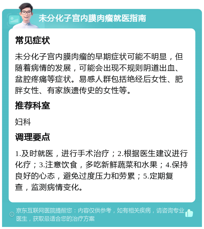 未分化子宫内膜肉瘤就医指南 常见症状 未分化子宫内膜肉瘤的早期症状可能不明显，但随着病情的发展，可能会出现不规则阴道出血、盆腔疼痛等症状。易感人群包括绝经后女性、肥胖女性、有家族遗传史的女性等。 推荐科室 妇科 调理要点 1.及时就医，进行手术治疗；2.根据医生建议进行化疗；3.注意饮食，多吃新鲜蔬菜和水果；4.保持良好的心态，避免过度压力和劳累；5.定期复查，监测病情变化。