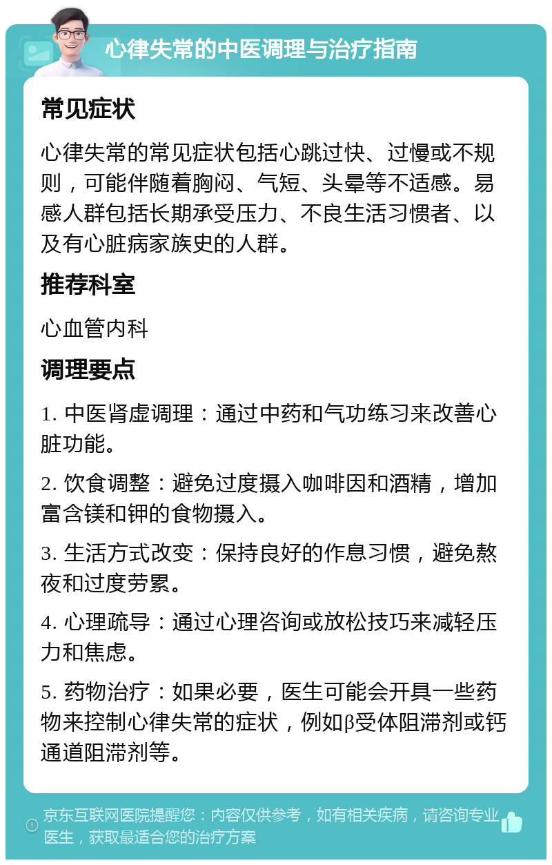 心律失常的中医调理与治疗指南 常见症状 心律失常的常见症状包括心跳过快、过慢或不规则，可能伴随着胸闷、气短、头晕等不适感。易感人群包括长期承受压力、不良生活习惯者、以及有心脏病家族史的人群。 推荐科室 心血管内科 调理要点 1. 中医肾虚调理：通过中药和气功练习来改善心脏功能。 2. 饮食调整：避免过度摄入咖啡因和酒精，增加富含镁和钾的食物摄入。 3. 生活方式改变：保持良好的作息习惯，避免熬夜和过度劳累。 4. 心理疏导：通过心理咨询或放松技巧来减轻压力和焦虑。 5. 药物治疗：如果必要，医生可能会开具一些药物来控制心律失常的症状，例如β受体阻滞剂或钙通道阻滞剂等。