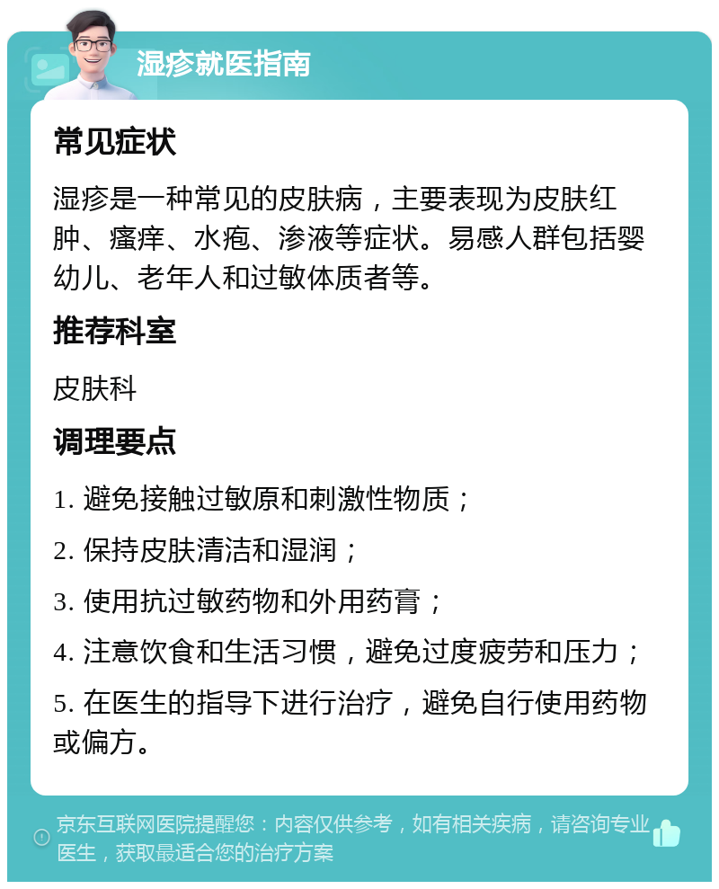 湿疹就医指南 常见症状 湿疹是一种常见的皮肤病，主要表现为皮肤红肿、瘙痒、水疱、渗液等症状。易感人群包括婴幼儿、老年人和过敏体质者等。 推荐科室 皮肤科 调理要点 1. 避免接触过敏原和刺激性物质； 2. 保持皮肤清洁和湿润； 3. 使用抗过敏药物和外用药膏； 4. 注意饮食和生活习惯，避免过度疲劳和压力； 5. 在医生的指导下进行治疗，避免自行使用药物或偏方。