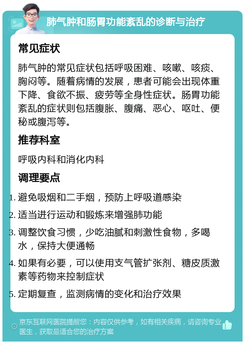 肺气肿和肠胃功能紊乱的诊断与治疗 常见症状 肺气肿的常见症状包括呼吸困难、咳嗽、咳痰、胸闷等。随着病情的发展，患者可能会出现体重下降、食欲不振、疲劳等全身性症状。肠胃功能紊乱的症状则包括腹胀、腹痛、恶心、呕吐、便秘或腹泻等。 推荐科室 呼吸内科和消化内科 调理要点 避免吸烟和二手烟，预防上呼吸道感染 适当进行运动和锻炼来增强肺功能 调整饮食习惯，少吃油腻和刺激性食物，多喝水，保持大便通畅 如果有必要，可以使用支气管扩张剂、糖皮质激素等药物来控制症状 定期复查，监测病情的变化和治疗效果