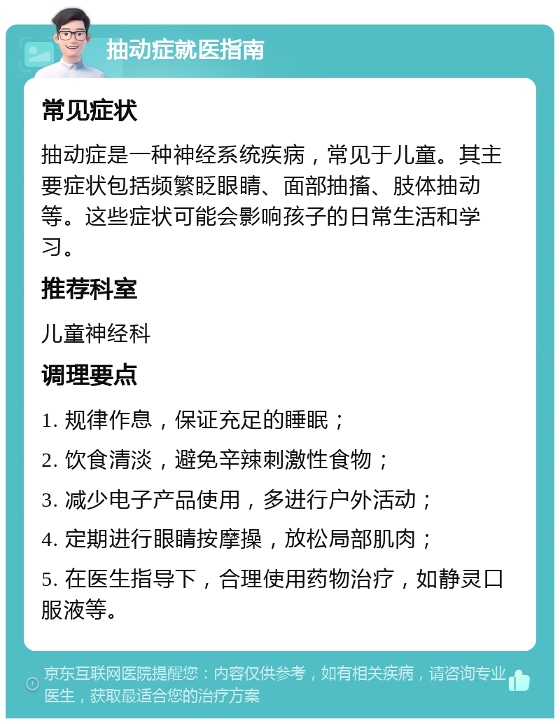 抽动症就医指南 常见症状 抽动症是一种神经系统疾病，常见于儿童。其主要症状包括频繁眨眼睛、面部抽搐、肢体抽动等。这些症状可能会影响孩子的日常生活和学习。 推荐科室 儿童神经科 调理要点 1. 规律作息，保证充足的睡眠； 2. 饮食清淡，避免辛辣刺激性食物； 3. 减少电子产品使用，多进行户外活动； 4. 定期进行眼睛按摩操，放松局部肌肉； 5. 在医生指导下，合理使用药物治疗，如静灵口服液等。