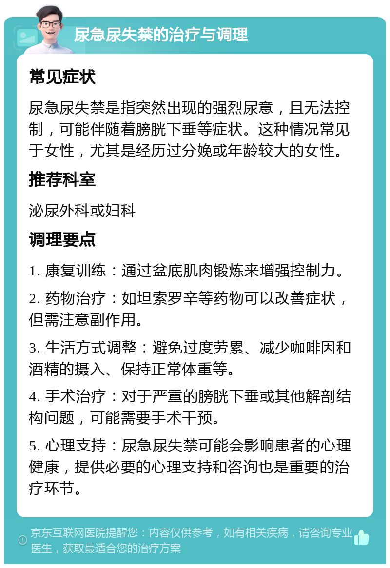 尿急尿失禁的治疗与调理 常见症状 尿急尿失禁是指突然出现的强烈尿意，且无法控制，可能伴随着膀胱下垂等症状。这种情况常见于女性，尤其是经历过分娩或年龄较大的女性。 推荐科室 泌尿外科或妇科 调理要点 1. 康复训练：通过盆底肌肉锻炼来增强控制力。 2. 药物治疗：如坦索罗辛等药物可以改善症状，但需注意副作用。 3. 生活方式调整：避免过度劳累、减少咖啡因和酒精的摄入、保持正常体重等。 4. 手术治疗：对于严重的膀胱下垂或其他解剖结构问题，可能需要手术干预。 5. 心理支持：尿急尿失禁可能会影响患者的心理健康，提供必要的心理支持和咨询也是重要的治疗环节。