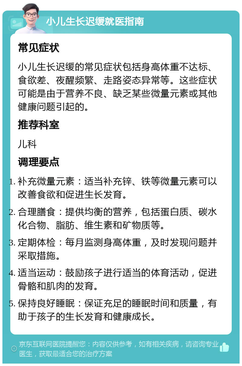 小儿生长迟缓就医指南 常见症状 小儿生长迟缓的常见症状包括身高体重不达标、食欲差、夜醒频繁、走路姿态异常等。这些症状可能是由于营养不良、缺乏某些微量元素或其他健康问题引起的。 推荐科室 儿科 调理要点 补充微量元素：适当补充锌、铁等微量元素可以改善食欲和促进生长发育。 合理膳食：提供均衡的营养，包括蛋白质、碳水化合物、脂肪、维生素和矿物质等。 定期体检：每月监测身高体重，及时发现问题并采取措施。 适当运动：鼓励孩子进行适当的体育活动，促进骨骼和肌肉的发育。 保持良好睡眠：保证充足的睡眠时间和质量，有助于孩子的生长发育和健康成长。