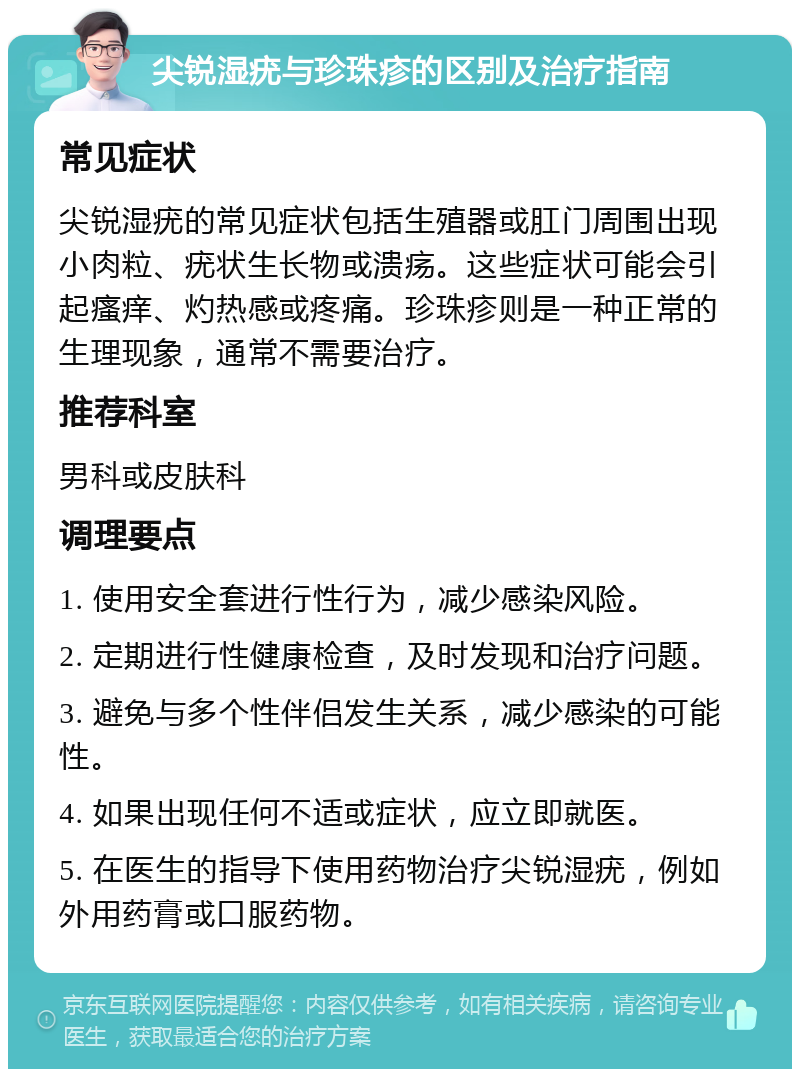 尖锐湿疣与珍珠疹的区别及治疗指南 常见症状 尖锐湿疣的常见症状包括生殖器或肛门周围出现小肉粒、疣状生长物或溃疡。这些症状可能会引起瘙痒、灼热感或疼痛。珍珠疹则是一种正常的生理现象，通常不需要治疗。 推荐科室 男科或皮肤科 调理要点 1. 使用安全套进行性行为，减少感染风险。 2. 定期进行性健康检查，及时发现和治疗问题。 3. 避免与多个性伴侣发生关系，减少感染的可能性。 4. 如果出现任何不适或症状，应立即就医。 5. 在医生的指导下使用药物治疗尖锐湿疣，例如外用药膏或口服药物。