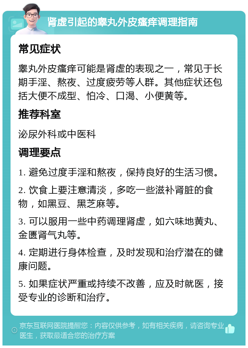 肾虚引起的睾丸外皮瘙痒调理指南 常见症状 睾丸外皮瘙痒可能是肾虚的表现之一，常见于长期手淫、熬夜、过度疲劳等人群。其他症状还包括大便不成型、怕冷、口渴、小便黄等。 推荐科室 泌尿外科或中医科 调理要点 1. 避免过度手淫和熬夜，保持良好的生活习惯。 2. 饮食上要注意清淡，多吃一些滋补肾脏的食物，如黑豆、黑芝麻等。 3. 可以服用一些中药调理肾虚，如六味地黄丸、金匮肾气丸等。 4. 定期进行身体检查，及时发现和治疗潜在的健康问题。 5. 如果症状严重或持续不改善，应及时就医，接受专业的诊断和治疗。