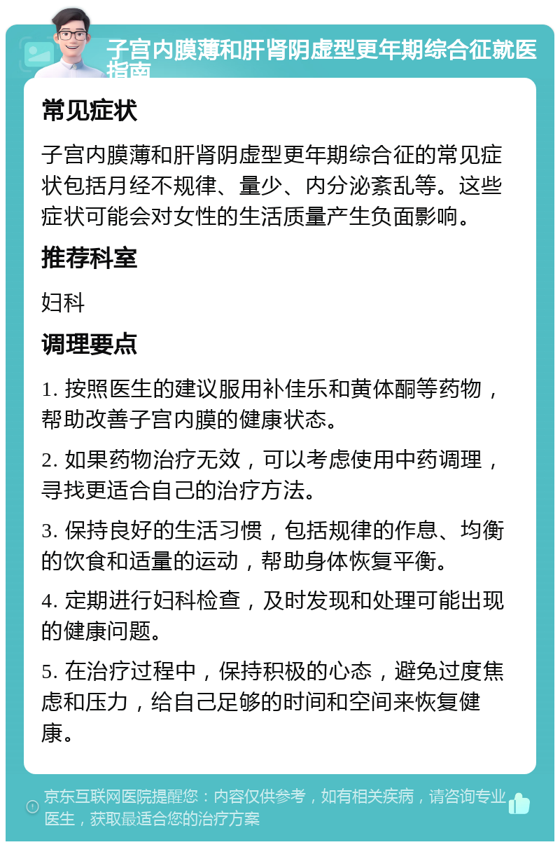 子宫内膜薄和肝肾阴虚型更年期综合征就医指南 常见症状 子宫内膜薄和肝肾阴虚型更年期综合征的常见症状包括月经不规律、量少、内分泌紊乱等。这些症状可能会对女性的生活质量产生负面影响。 推荐科室 妇科 调理要点 1. 按照医生的建议服用补佳乐和黄体酮等药物，帮助改善子宫内膜的健康状态。 2. 如果药物治疗无效，可以考虑使用中药调理，寻找更适合自己的治疗方法。 3. 保持良好的生活习惯，包括规律的作息、均衡的饮食和适量的运动，帮助身体恢复平衡。 4. 定期进行妇科检查，及时发现和处理可能出现的健康问题。 5. 在治疗过程中，保持积极的心态，避免过度焦虑和压力，给自己足够的时间和空间来恢复健康。