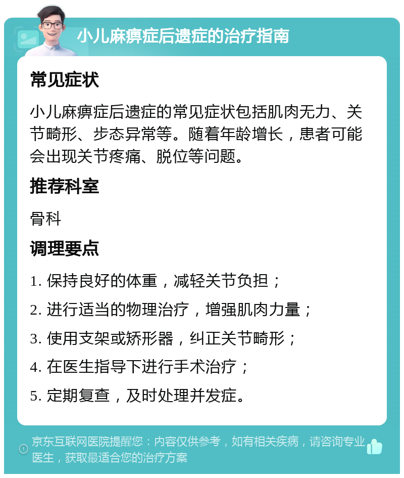 小儿麻痹症后遗症的治疗指南 常见症状 小儿麻痹症后遗症的常见症状包括肌肉无力、关节畸形、步态异常等。随着年龄增长，患者可能会出现关节疼痛、脱位等问题。 推荐科室 骨科 调理要点 1. 保持良好的体重，减轻关节负担； 2. 进行适当的物理治疗，增强肌肉力量； 3. 使用支架或矫形器，纠正关节畸形； 4. 在医生指导下进行手术治疗； 5. 定期复查，及时处理并发症。