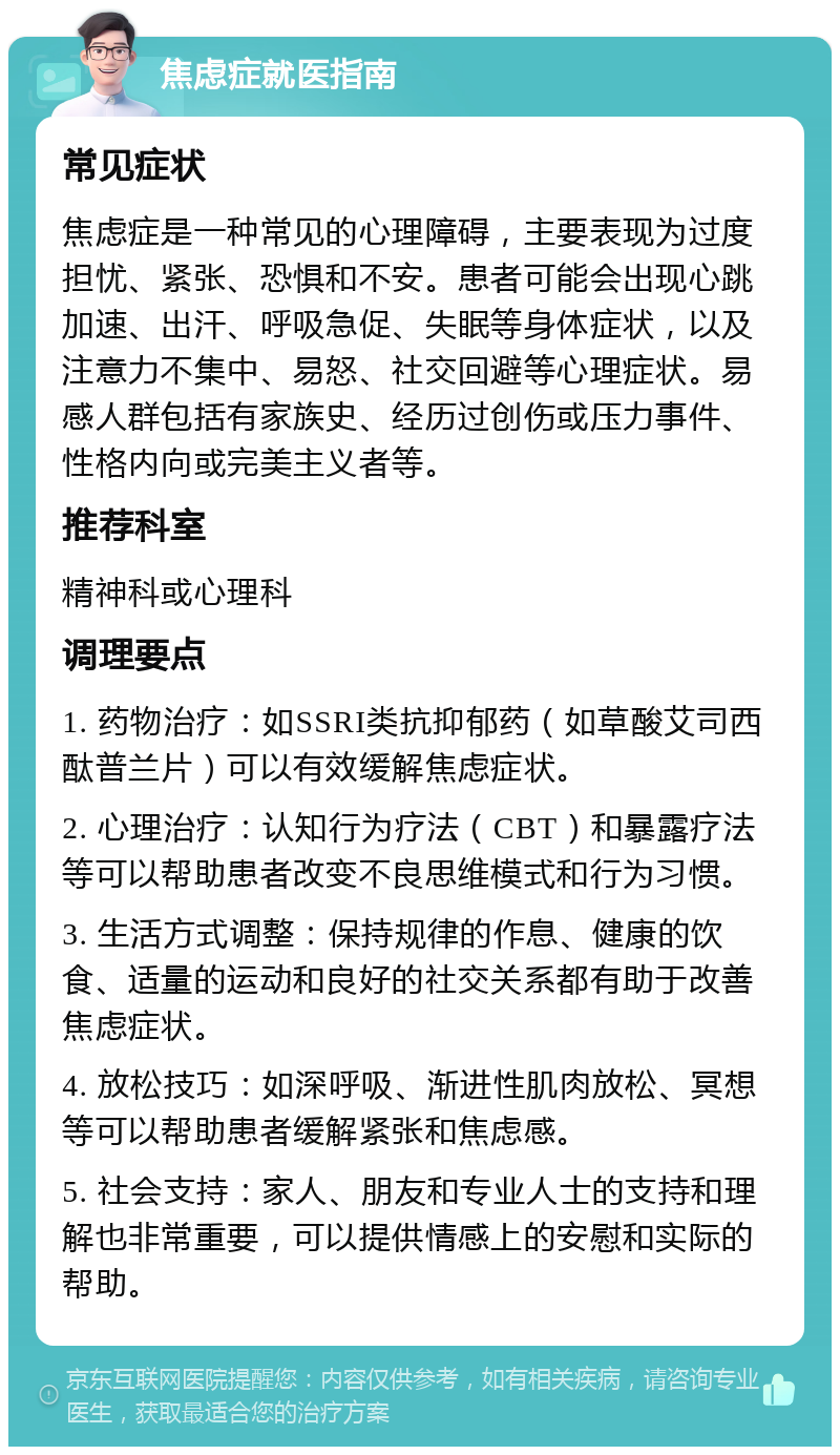 焦虑症就医指南 常见症状 焦虑症是一种常见的心理障碍，主要表现为过度担忧、紧张、恐惧和不安。患者可能会出现心跳加速、出汗、呼吸急促、失眠等身体症状，以及注意力不集中、易怒、社交回避等心理症状。易感人群包括有家族史、经历过创伤或压力事件、性格内向或完美主义者等。 推荐科室 精神科或心理科 调理要点 1. 药物治疗：如SSRI类抗抑郁药（如草酸艾司西酞普兰片）可以有效缓解焦虑症状。 2. 心理治疗：认知行为疗法（CBT）和暴露疗法等可以帮助患者改变不良思维模式和行为习惯。 3. 生活方式调整：保持规律的作息、健康的饮食、适量的运动和良好的社交关系都有助于改善焦虑症状。 4. 放松技巧：如深呼吸、渐进性肌肉放松、冥想等可以帮助患者缓解紧张和焦虑感。 5. 社会支持：家人、朋友和专业人士的支持和理解也非常重要，可以提供情感上的安慰和实际的帮助。