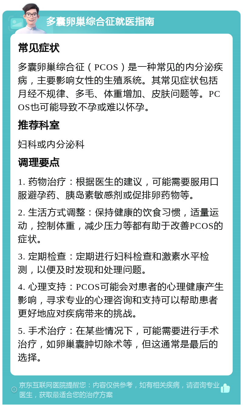 多囊卵巢综合征就医指南 常见症状 多囊卵巢综合征（PCOS）是一种常见的内分泌疾病，主要影响女性的生殖系统。其常见症状包括月经不规律、多毛、体重增加、皮肤问题等。PCOS也可能导致不孕或难以怀孕。 推荐科室 妇科或内分泌科 调理要点 1. 药物治疗：根据医生的建议，可能需要服用口服避孕药、胰岛素敏感剂或促排卵药物等。 2. 生活方式调整：保持健康的饮食习惯，适量运动，控制体重，减少压力等都有助于改善PCOS的症状。 3. 定期检查：定期进行妇科检查和激素水平检测，以便及时发现和处理问题。 4. 心理支持：PCOS可能会对患者的心理健康产生影响，寻求专业的心理咨询和支持可以帮助患者更好地应对疾病带来的挑战。 5. 手术治疗：在某些情况下，可能需要进行手术治疗，如卵巢囊肿切除术等，但这通常是最后的选择。