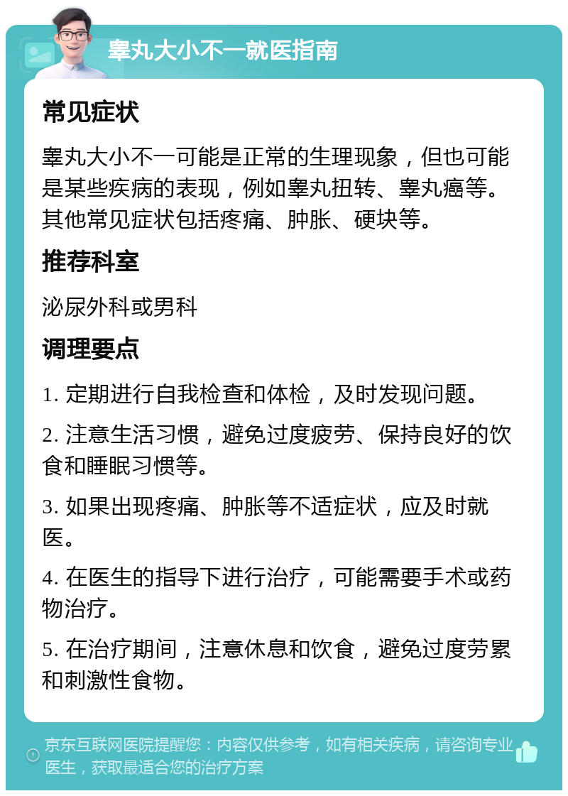 睾丸大小不一就医指南 常见症状 睾丸大小不一可能是正常的生理现象，但也可能是某些疾病的表现，例如睾丸扭转、睾丸癌等。其他常见症状包括疼痛、肿胀、硬块等。 推荐科室 泌尿外科或男科 调理要点 1. 定期进行自我检查和体检，及时发现问题。 2. 注意生活习惯，避免过度疲劳、保持良好的饮食和睡眠习惯等。 3. 如果出现疼痛、肿胀等不适症状，应及时就医。 4. 在医生的指导下进行治疗，可能需要手术或药物治疗。 5. 在治疗期间，注意休息和饮食，避免过度劳累和刺激性食物。