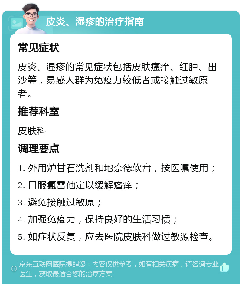 皮炎、湿疹的治疗指南 常见症状 皮炎、湿疹的常见症状包括皮肤瘙痒、红肿、出沙等，易感人群为免疫力较低者或接触过敏原者。 推荐科室 皮肤科 调理要点 1. 外用炉甘石洗剂和地奈德软膏，按医嘱使用； 2. 口服氯雷他定以缓解瘙痒； 3. 避免接触过敏原； 4. 加强免疫力，保持良好的生活习惯； 5. 如症状反复，应去医院皮肤科做过敏源检查。