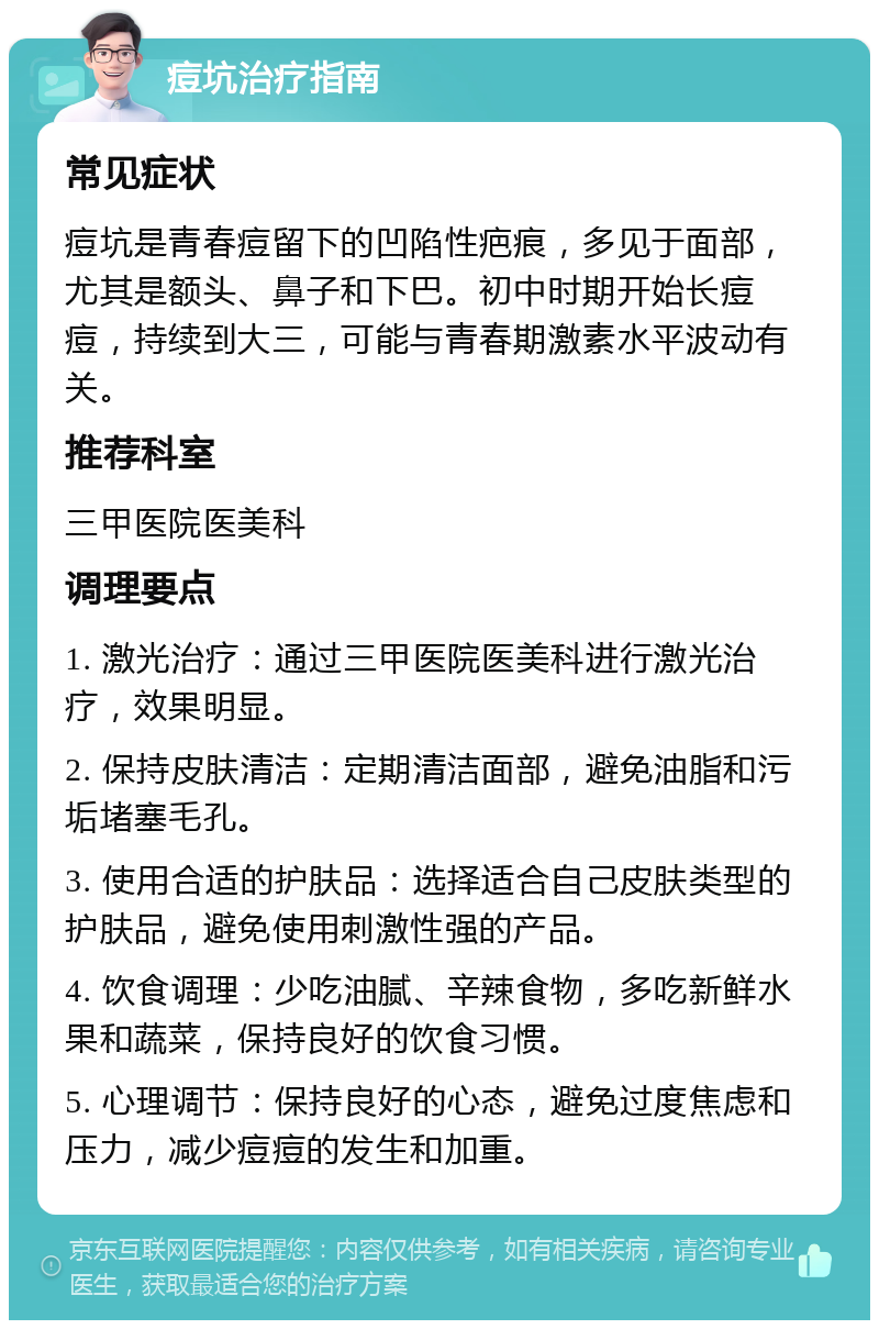 痘坑治疗指南 常见症状 痘坑是青春痘留下的凹陷性疤痕，多见于面部，尤其是额头、鼻子和下巴。初中时期开始长痘痘，持续到大三，可能与青春期激素水平波动有关。 推荐科室 三甲医院医美科 调理要点 1. 激光治疗：通过三甲医院医美科进行激光治疗，效果明显。 2. 保持皮肤清洁：定期清洁面部，避免油脂和污垢堵塞毛孔。 3. 使用合适的护肤品：选择适合自己皮肤类型的护肤品，避免使用刺激性强的产品。 4. 饮食调理：少吃油腻、辛辣食物，多吃新鲜水果和蔬菜，保持良好的饮食习惯。 5. 心理调节：保持良好的心态，避免过度焦虑和压力，减少痘痘的发生和加重。