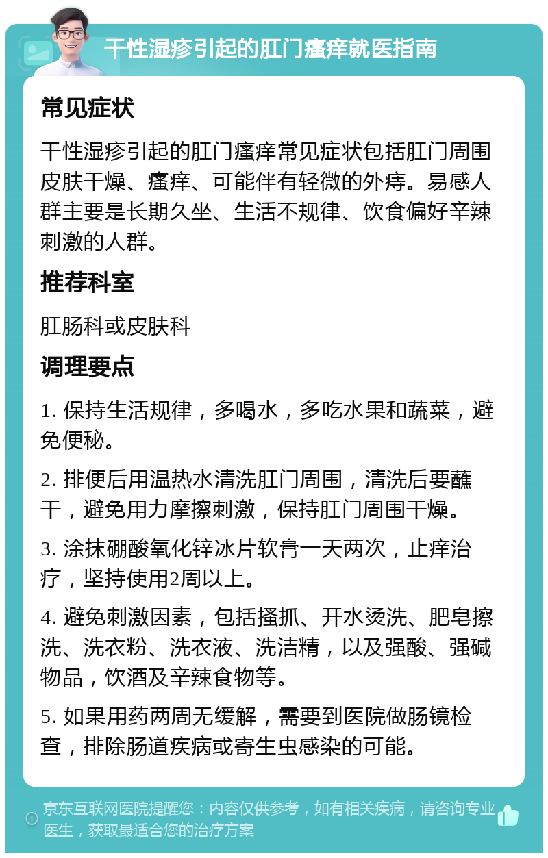 干性湿疹引起的肛门瘙痒就医指南 常见症状 干性湿疹引起的肛门瘙痒常见症状包括肛门周围皮肤干燥、瘙痒、可能伴有轻微的外痔。易感人群主要是长期久坐、生活不规律、饮食偏好辛辣刺激的人群。 推荐科室 肛肠科或皮肤科 调理要点 1. 保持生活规律，多喝水，多吃水果和蔬菜，避免便秘。 2. 排便后用温热水清洗肛门周围，清洗后要蘸干，避免用力摩擦刺激，保持肛门周围干燥。 3. 涂抹硼酸氧化锌冰片软膏一天两次，止痒治疗，坚持使用2周以上。 4. 避免刺激因素，包括搔抓、开水烫洗、肥皂擦洗、洗衣粉、洗衣液、洗洁精，以及强酸、强碱物品，饮酒及辛辣食物等。 5. 如果用药两周无缓解，需要到医院做肠镜检查，排除肠道疾病或寄生虫感染的可能。