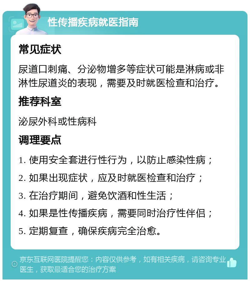 性传播疾病就医指南 常见症状 尿道口刺痛、分泌物增多等症状可能是淋病或非淋性尿道炎的表现，需要及时就医检查和治疗。 推荐科室 泌尿外科或性病科 调理要点 1. 使用安全套进行性行为，以防止感染性病； 2. 如果出现症状，应及时就医检查和治疗； 3. 在治疗期间，避免饮酒和性生活； 4. 如果是性传播疾病，需要同时治疗性伴侣； 5. 定期复查，确保疾病完全治愈。